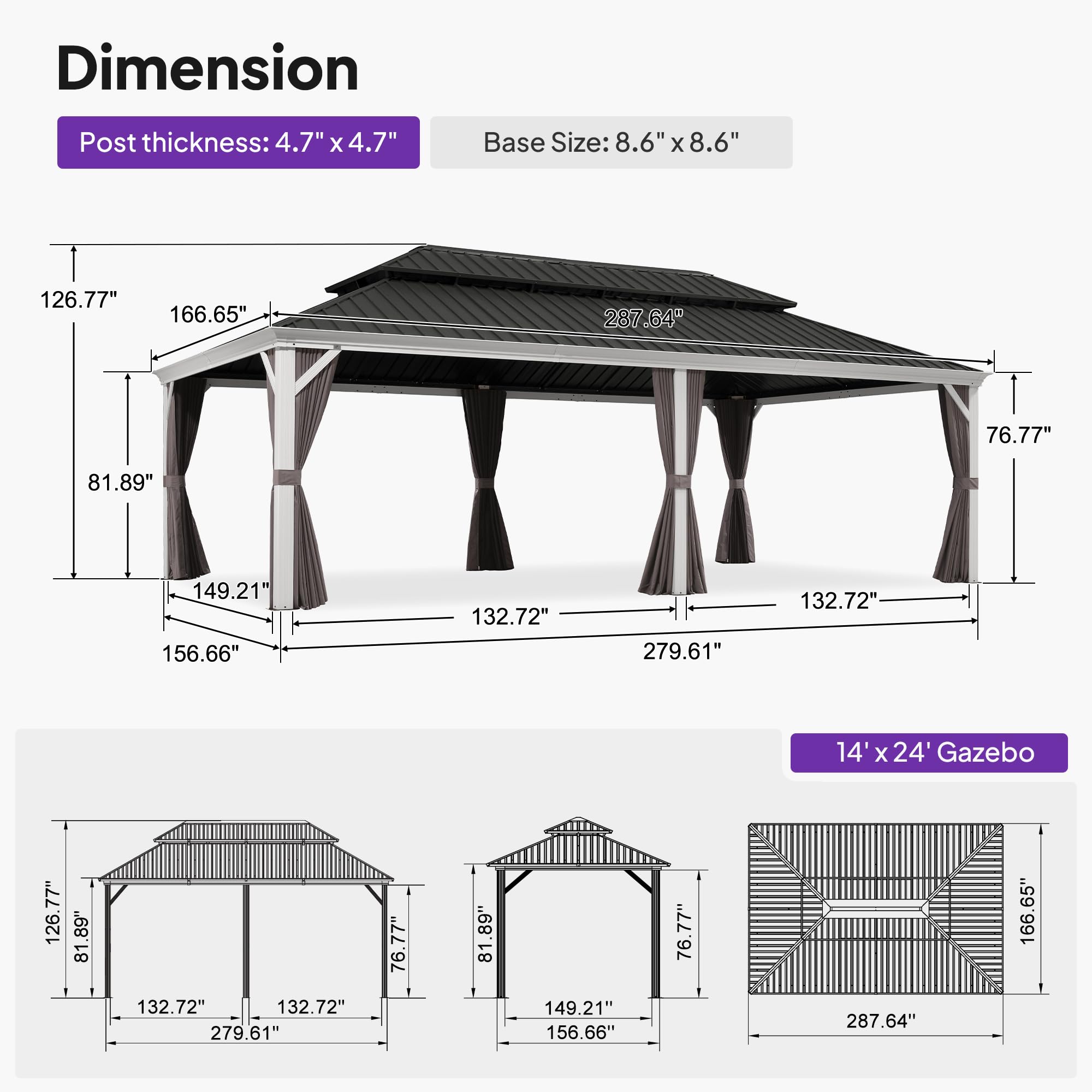 Dimension  
Post thickness: 4.7" x 4.7"  
Base Size: 8.6" x 8.6"  

126.77"  
166.65"  
287.64"  
76.77"  
81.89"  
149.21"  
156.66"  
132.72"  
279.61"  
132.72"  

14' x 24' Gazebo  
126.77"  
81.89"  
81.89"  
132.72"  
132.72"  
279.61"  
76.77"  
81.89"  
149.21"  
156.66"  
76.77"  
287.64"  
166.65"