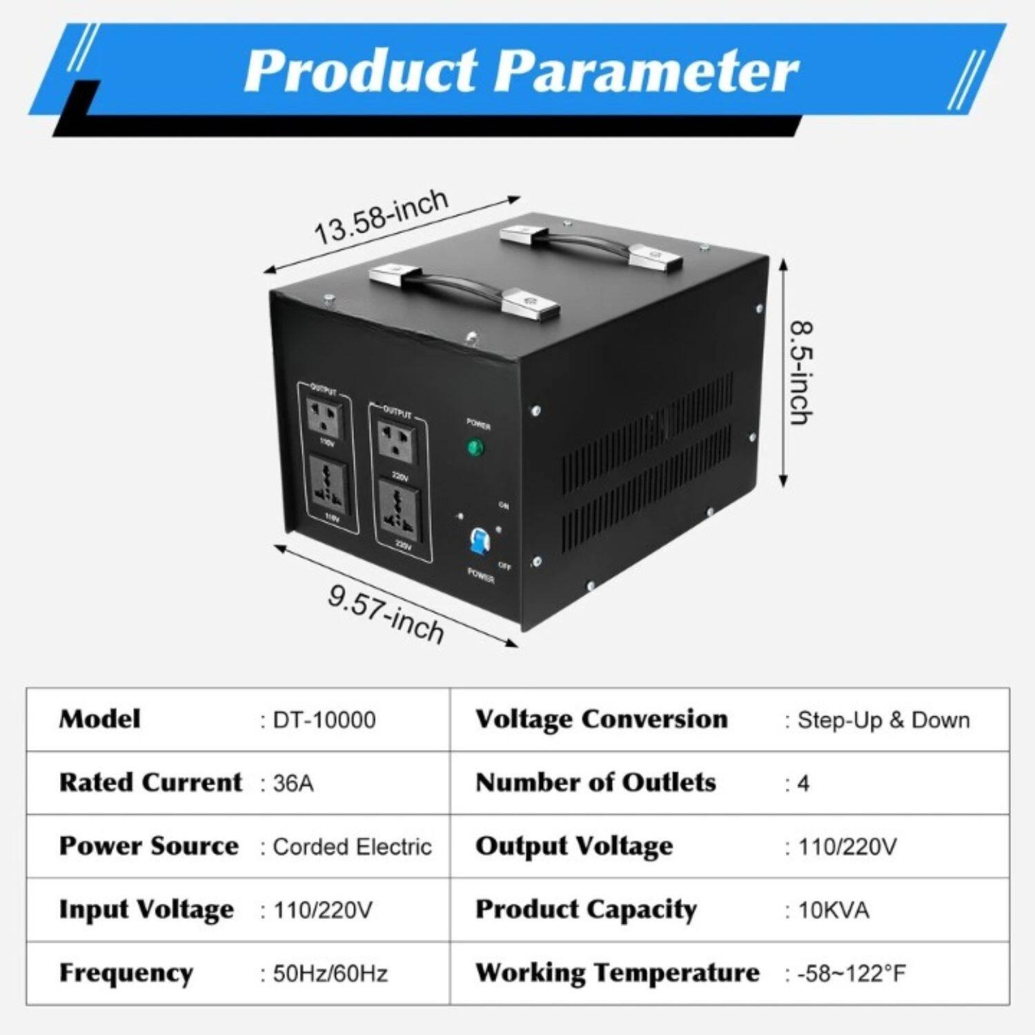 Product Parameter

- Model: DT-10000
- Rated Current: 36A
- Power Source: Corded Electric
- Input Voltage: 110/220V
- Frequency: 50Hz/60Hz
- Voltage Conversion: Step-Up & Down
- Number of Outlets: 4
- Output Voltage: 110/220V
- Product Capacity: 10KVA
- Working Temperature: -58~122°F

Dimensions:
- 13.58-inch (width)
- 9.57-inch (depth)
- 8.5-inch (height)