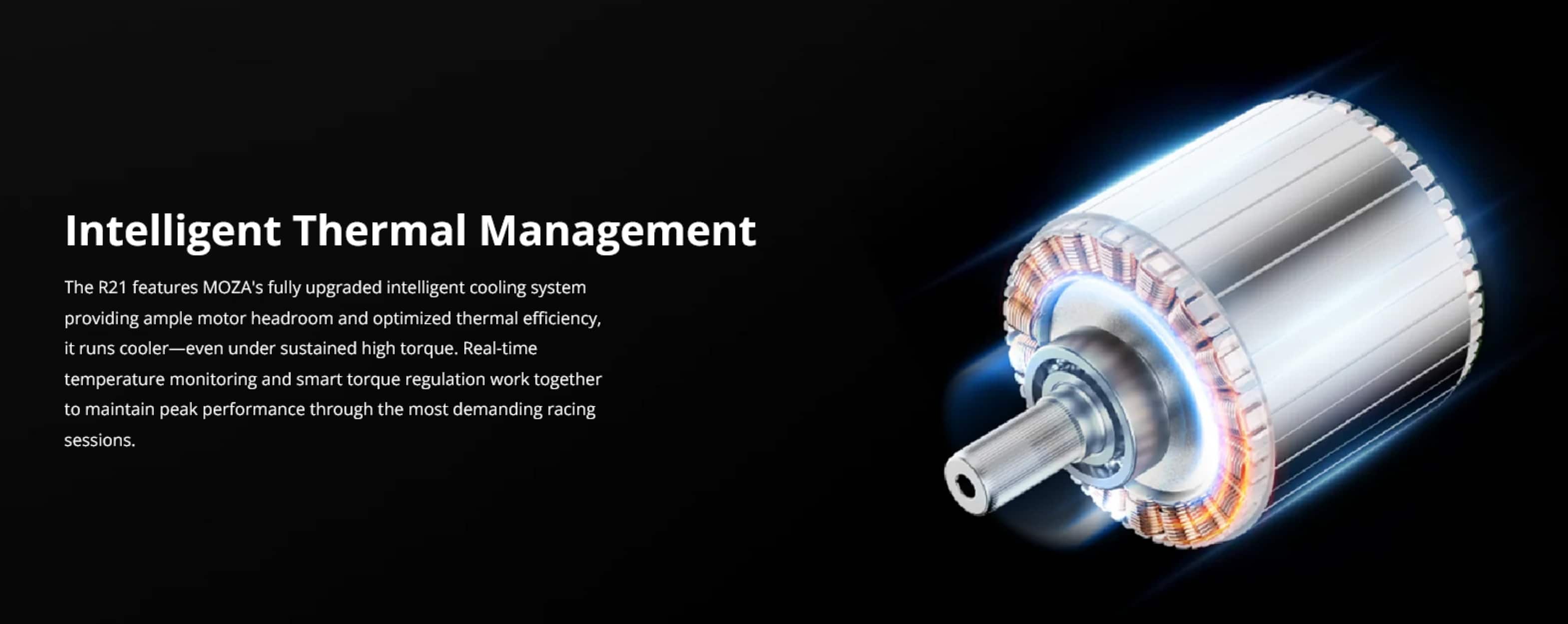 Intelligent Thermal Management
The R21 features MOZA's fully upgraded intelligent cooling system, providing ample motor headroom and optimized thermal efficiency. It runs cooler—even under sustained high torque. Real-time temperature monitoring and smart torque regulation work together to maintain peak performance through the most demanding racing sessions.