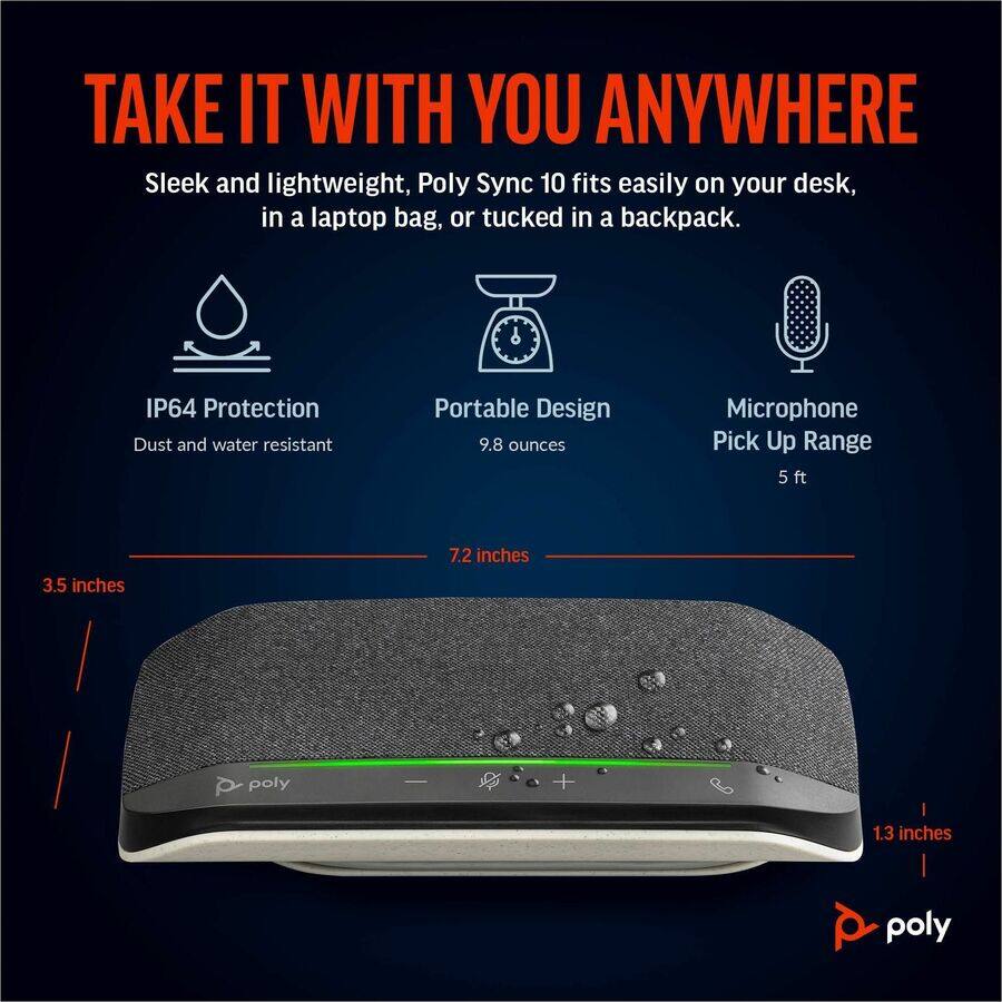 TAKE IT WITH YOU ANYWHERE

Sleek and lightweight, Poly Sync 10 fits easily on your desk, in a laptop bag, or tucked in a backpack.

- IP64 Protection: Dust and water resistant
- Portable Design: 9.8 ounces
- Microphone Pick Up Range: 5 ft

Dimensions:
- 3.5 inches
- 7.2 inches
- 1.3 inches