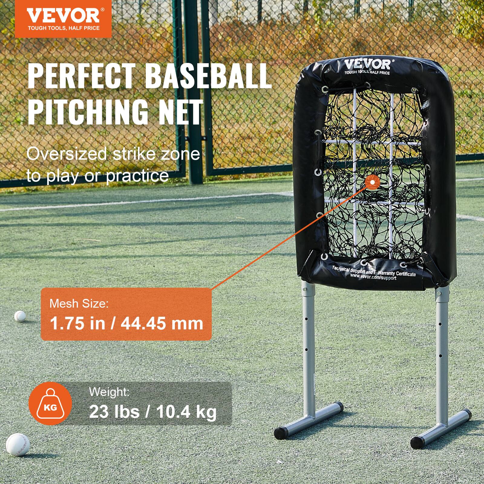 VEVOR  
TOUGH TOOLS, HALF PRICE  

PERFECT BASEBALL PITCHING NET  

Oversized strike zone to play or practice  

Mesh Size:  
1.75 in / 44.45 mm  

Weight:  
23 lbs / 10.4 kg  

www.vevor.com/support