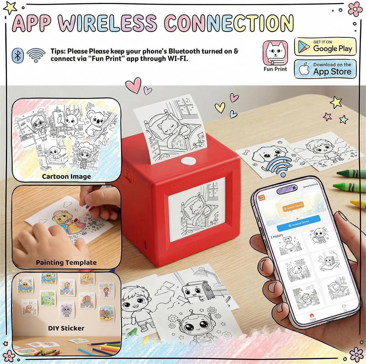 APP WIRELESS CONNECTION

Tips: Please keep your phone's Bluetooth turned on & connect via "Fun Print" app through WI-FI.

GET IT ON Google Play
Download on the App Store

Cartoon Image

Painting Template

DIY Sticker

Fun Print
