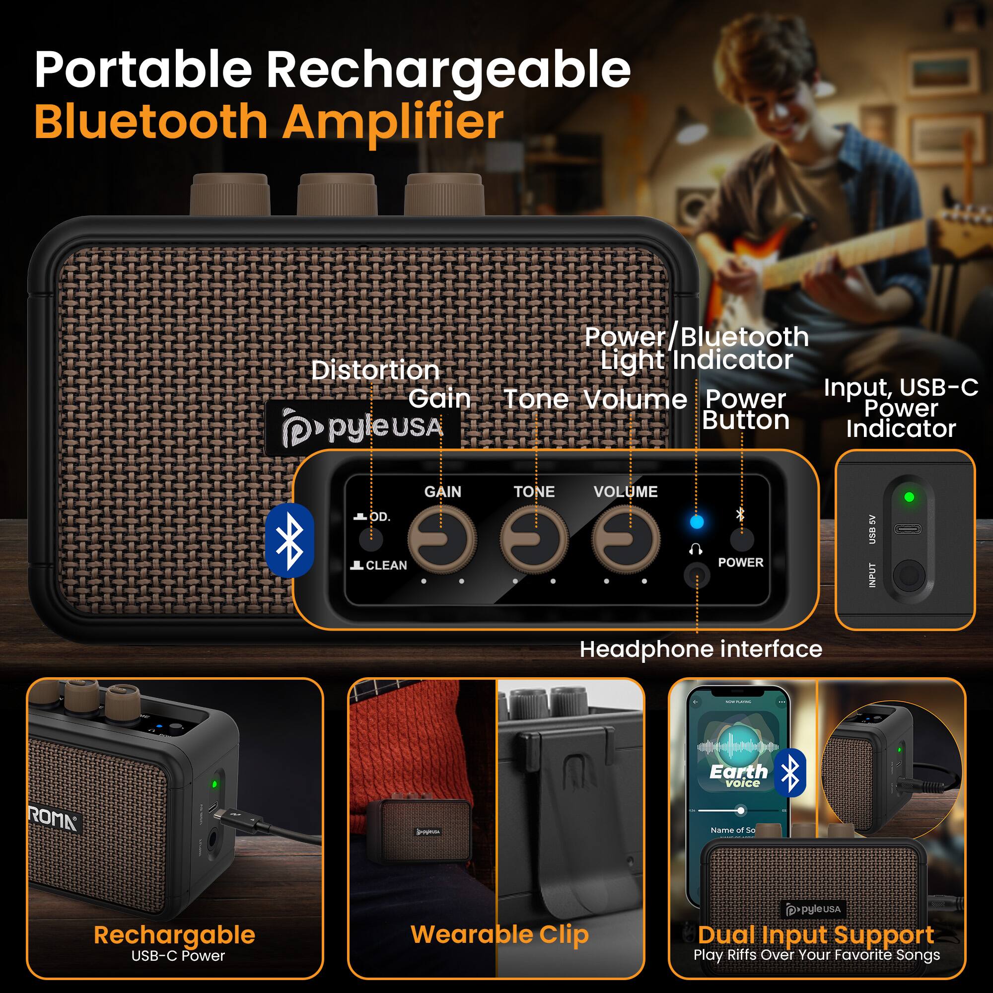 Portable Rechargeable Bluetooth Amplifier

- Distortion
- Gain
- Tone
- Volume
- Power/Bluetooth Light Indicator
- Input, USB-C Power Indicator
- Power Button
- Headphone interface
- Rechargeable USB-C Power
- Wearable Clip
- Dual Input Support
- Play Riffs Over Your Favorite Songs

PyleUSA

- GAIN
- TONE
- VOLUME
- OD. CLEAN
- POWER
- SV UXB INPUT

Earth Voice
Name of So