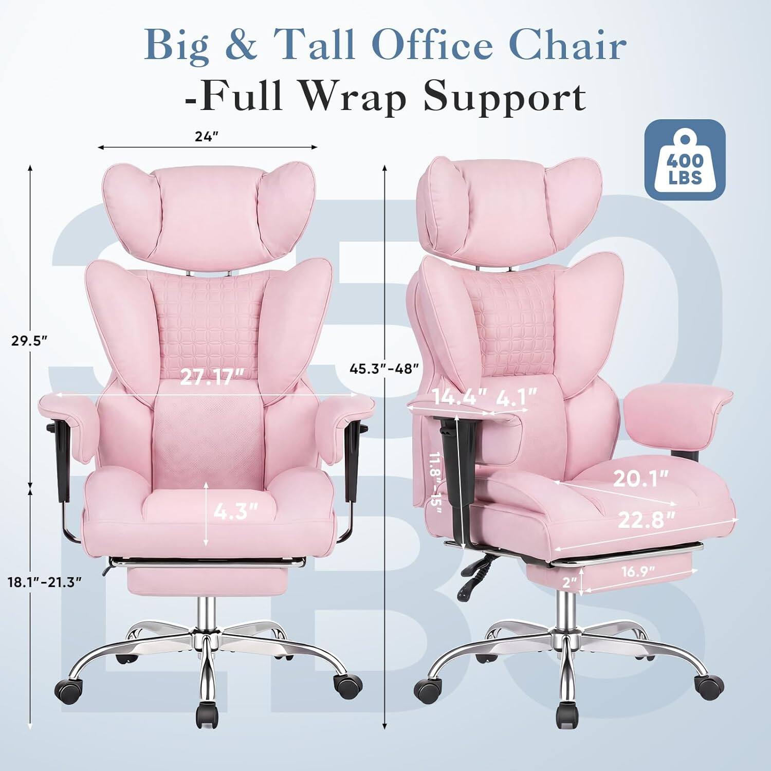 Big & Tall Office Chair - Full Wrap Support

- 24" (Width)
- 29.5" (Height)
- 27.17" (Back Height)
- 45.3"-48" (Seat Height)
- 14.4" (Armrest Width)
- 4.1" (Armrest Height)
- 4.3" (Seat Depth)
- 11.8"-15" (Seat Width)
- 20.1" (Seat Depth)
- 22.8" (Seat Width)
- 18.1"-21.3" (Seat Height)
- 2" (Casters)
- 16.9" (Seat Depth)

400 LBS