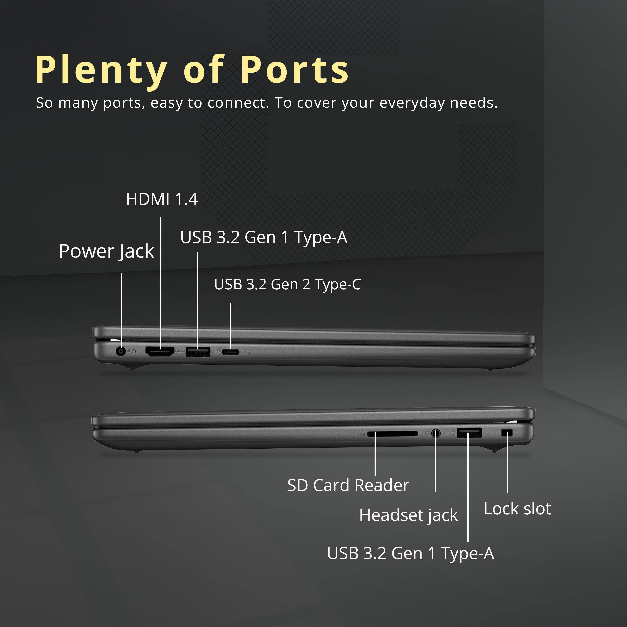 Plenty of Ports  
So many ports, easy to connect. To cover your everyday needs.  

- HDMI 1.4  
- Power Jack  
- USB 3.2 Gen 1 Type-A  
- USB 3.2 Gen 2 Type-C  
- SD Card Reader  
- Headset jack  
- Lock slot  
- USB 3.2 Gen 1 Type-A