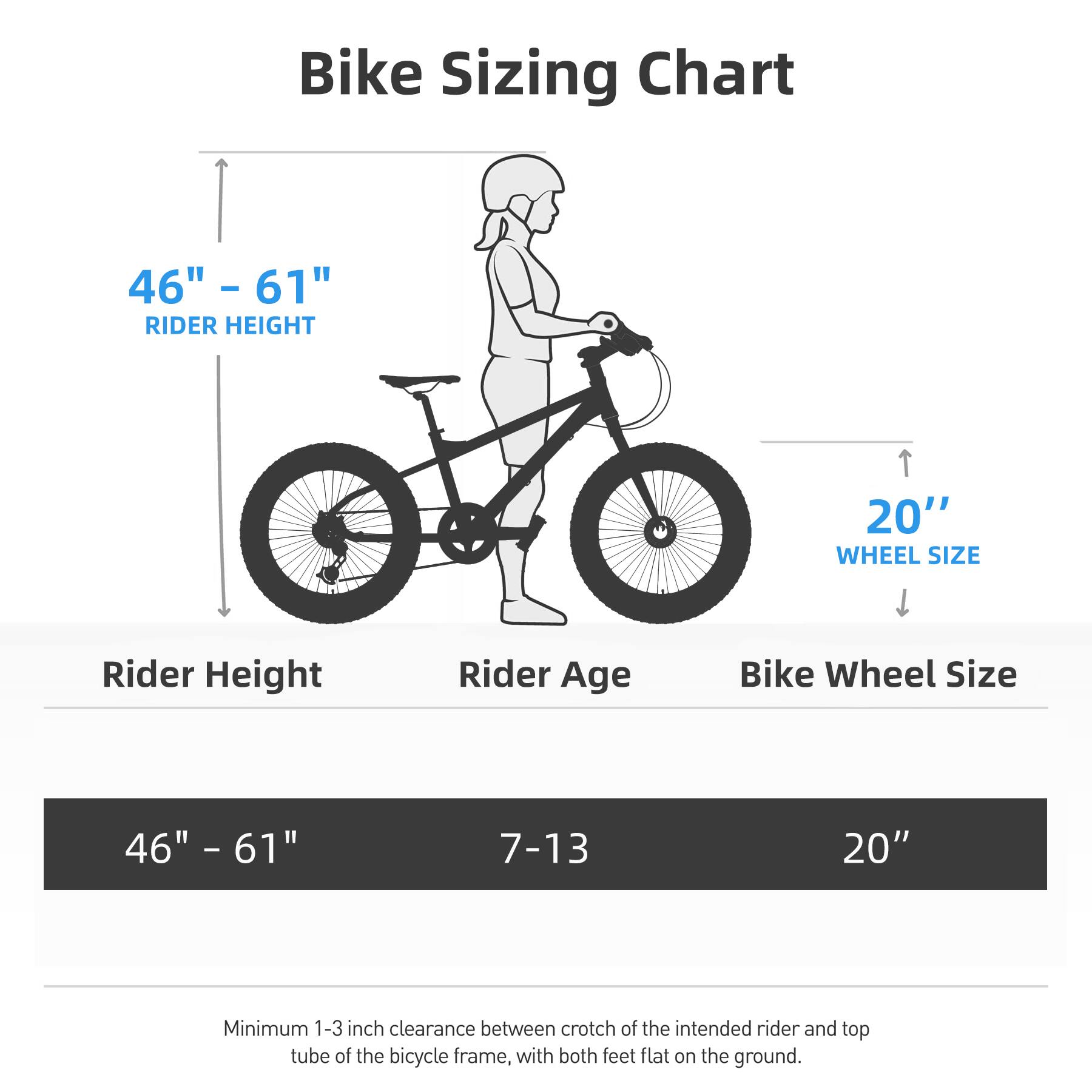 Bike Sizing Chart

46" - 61" RIDER HEIGHT

Rider Height | Rider Age | Bike Wheel Size
--- | --- | ---
46" - 61" | 7-13 | 20"

Minimum 1-3 inch clearance between crotch of the intended rider and top tube of the bicycle frame, with both feet flat on the ground.