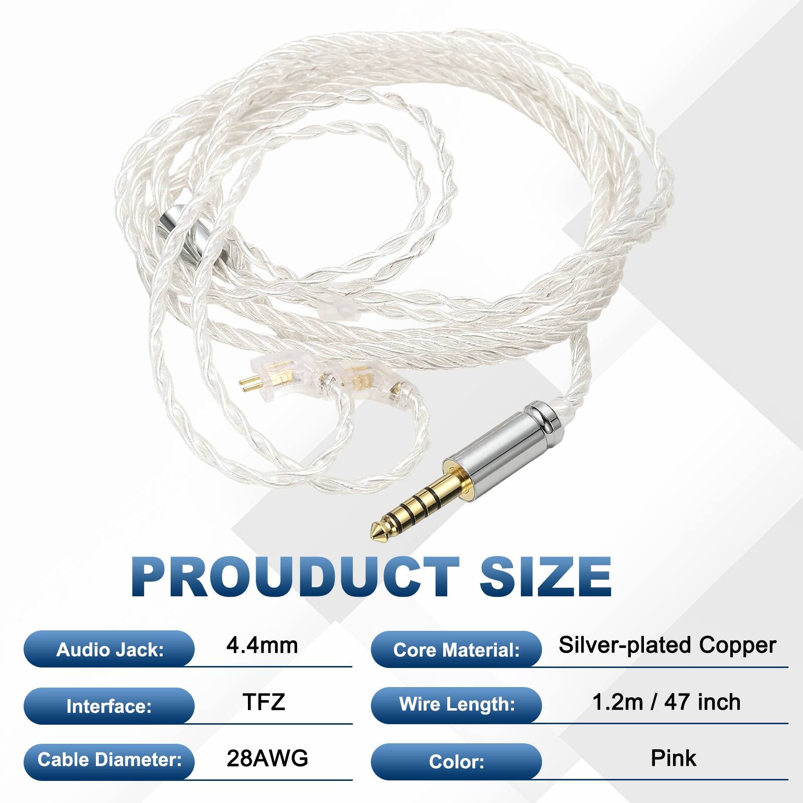 PRODUCT SIZE  
Audio Jack: 4.4mm  
Core Material: Silver-plated Copper  
Interface: TFZ  
Wire Length: 1.2m / 47 inch  
Cable Diameter: 28AWG  
Color: Pink