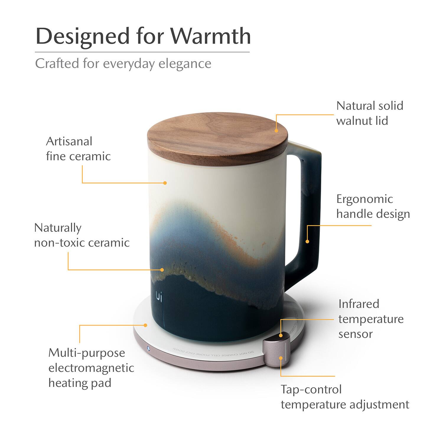 Designed for Warmth  
Crafted for everyday elegance  

- Artisanal fine ceramic  
- Naturally non-toxic ceramic  
- Natural solid walnut lid  
- Ergonomic handle design  
- Multi-purpose electromagnetic heating pad  
- Infrared temperature sensor  
- Tap-control temperature adjustment