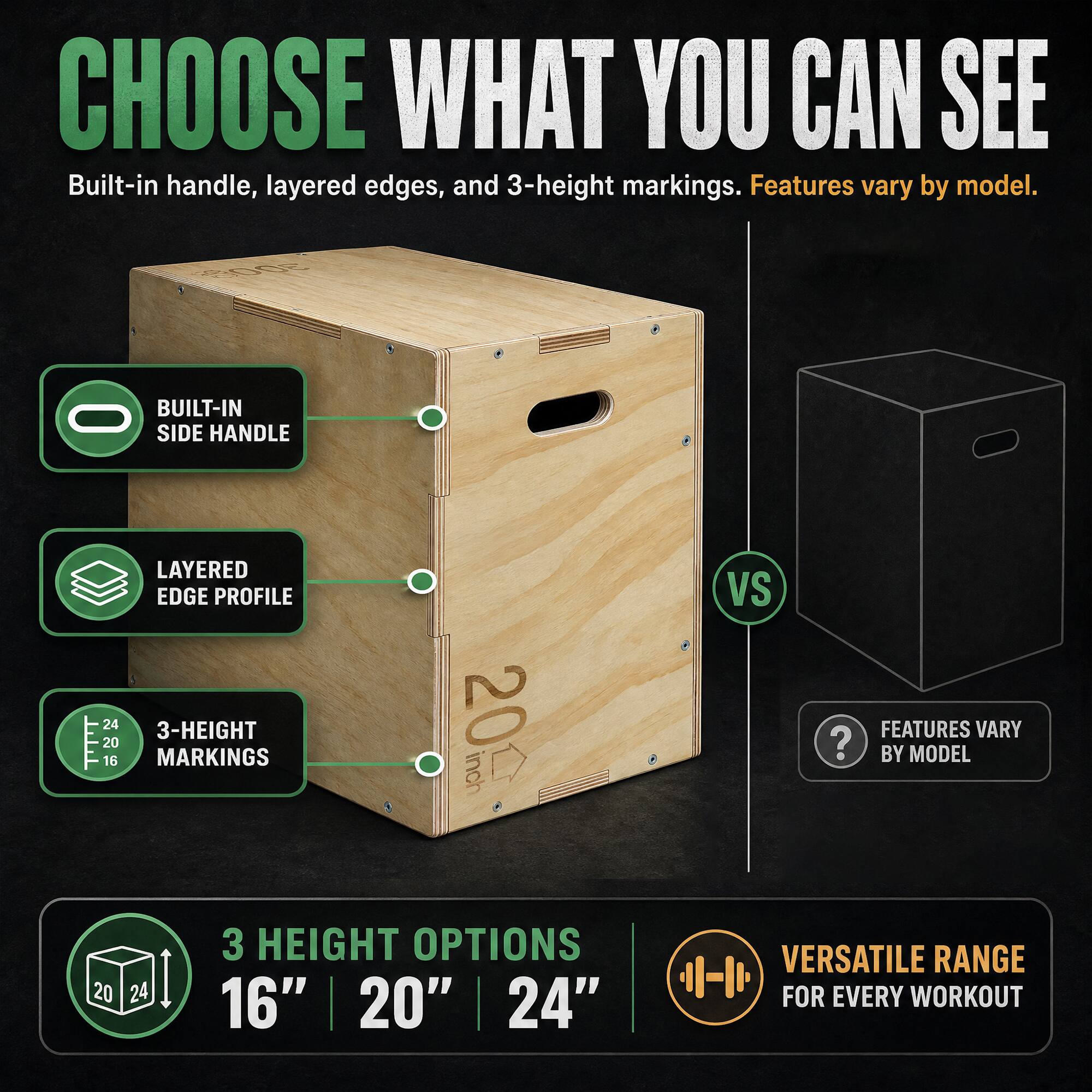 CHOOSE WHAT YOU CAN SEE  
Built-in handle, layered edges, and 3-height markings. Features vary by model.  

BUILT-IN SIDE HANDLE  
LAYERED EDGE PROFILE  
3-HEIGHT MARKINGS  

20 inch  
VS  
FEATURES VARY BY MODEL  

3 HEIGHT OPTIONS  
16" | 20" | 24"  

VERSATILE RANGE FOR EVERY WORKOUT