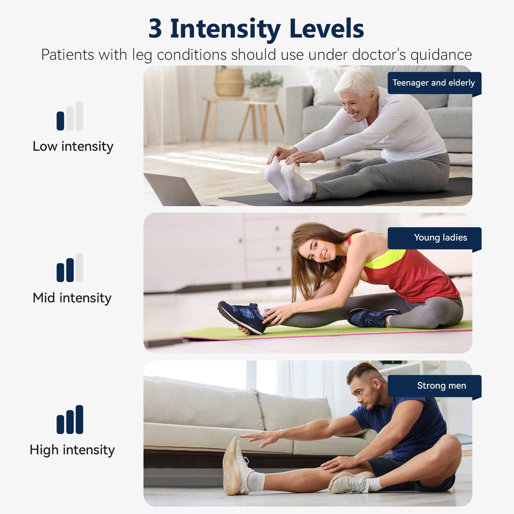 3 Intensity Levels  
Patients with leg conditions should use under doctor's guidance  

- Low intensity  
  Teenager and elderly  

- Mid intensity  
  Young ladies  

- High intensity  
  Strong men
