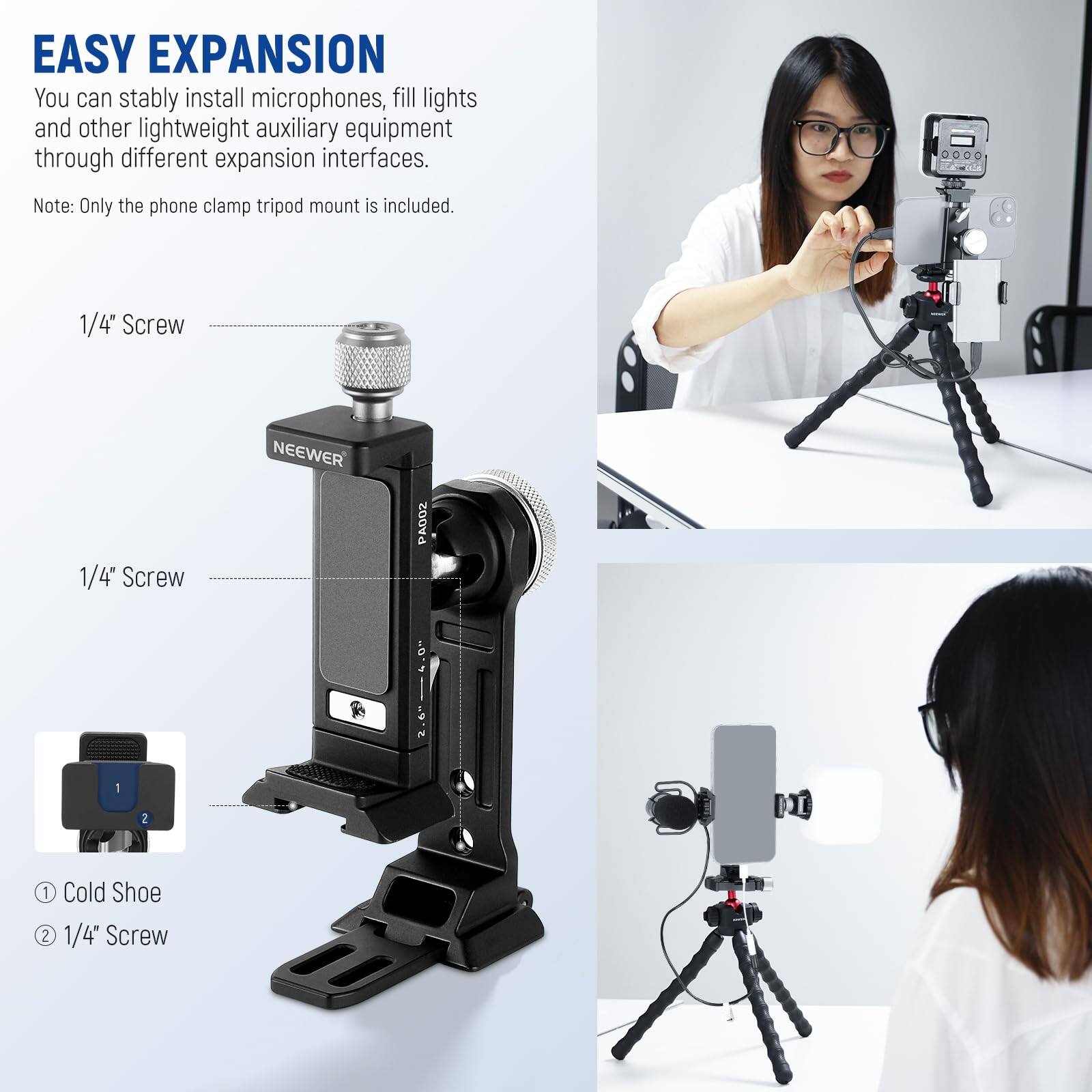 EASY EXPANSION

You can stably install microphones, fill lights and other lightweight auxiliary equipment through different expansion interfaces.

Note: Only the phone clamp tripod mount is included.

1/4" Screw

1/4" Screw

NEEWER PA002

1 Cold Shoe

2 1/4" Screw