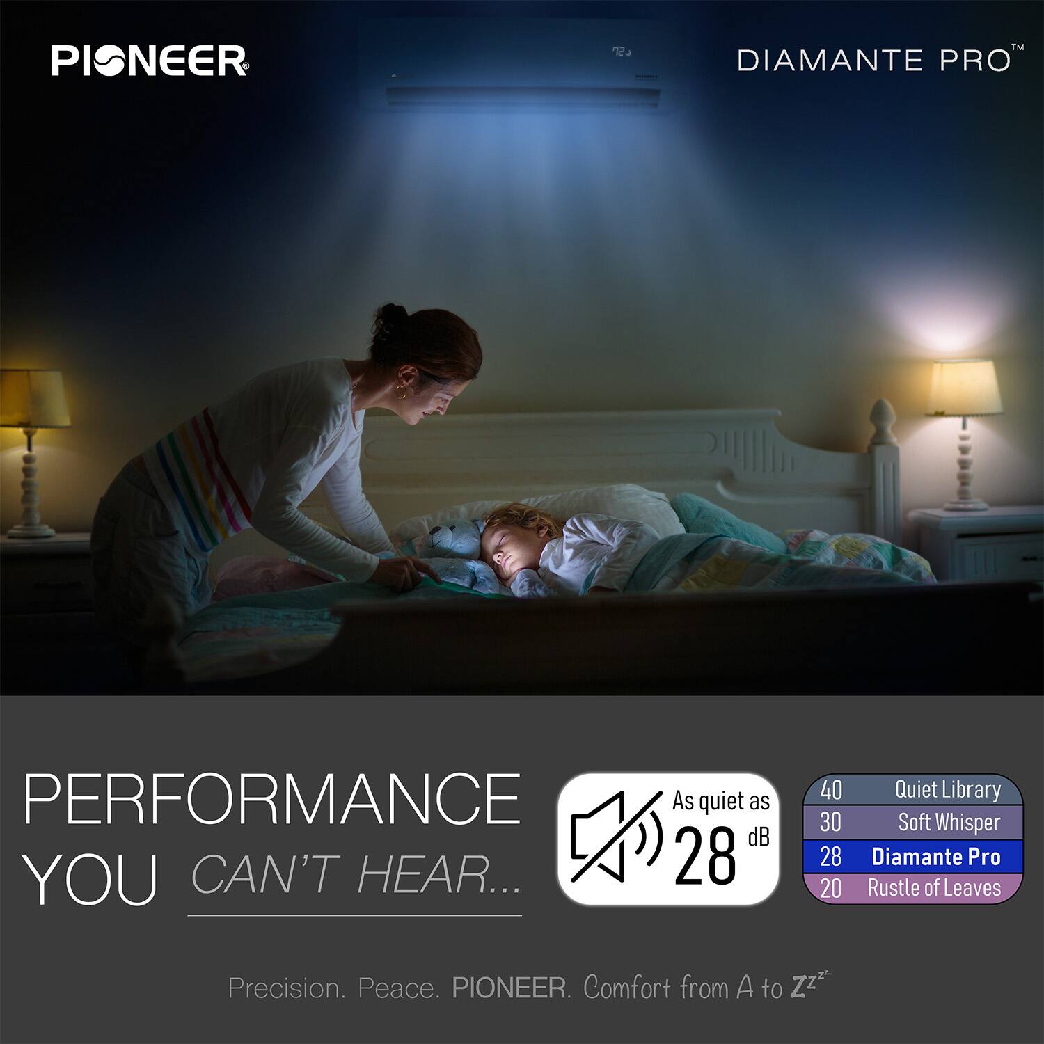 PIONEER  
DIAMANTE PRO™  

PERFORMANCE YOU CAN'T HEAR...  
Precision. Peace. PIONEER. Comfort from A to Zzz  

As quiet as 28 dB  
40 Quiet Library  
30 Soft Whisper  
28 Diamante Pro  
20 Rustle of Leaves