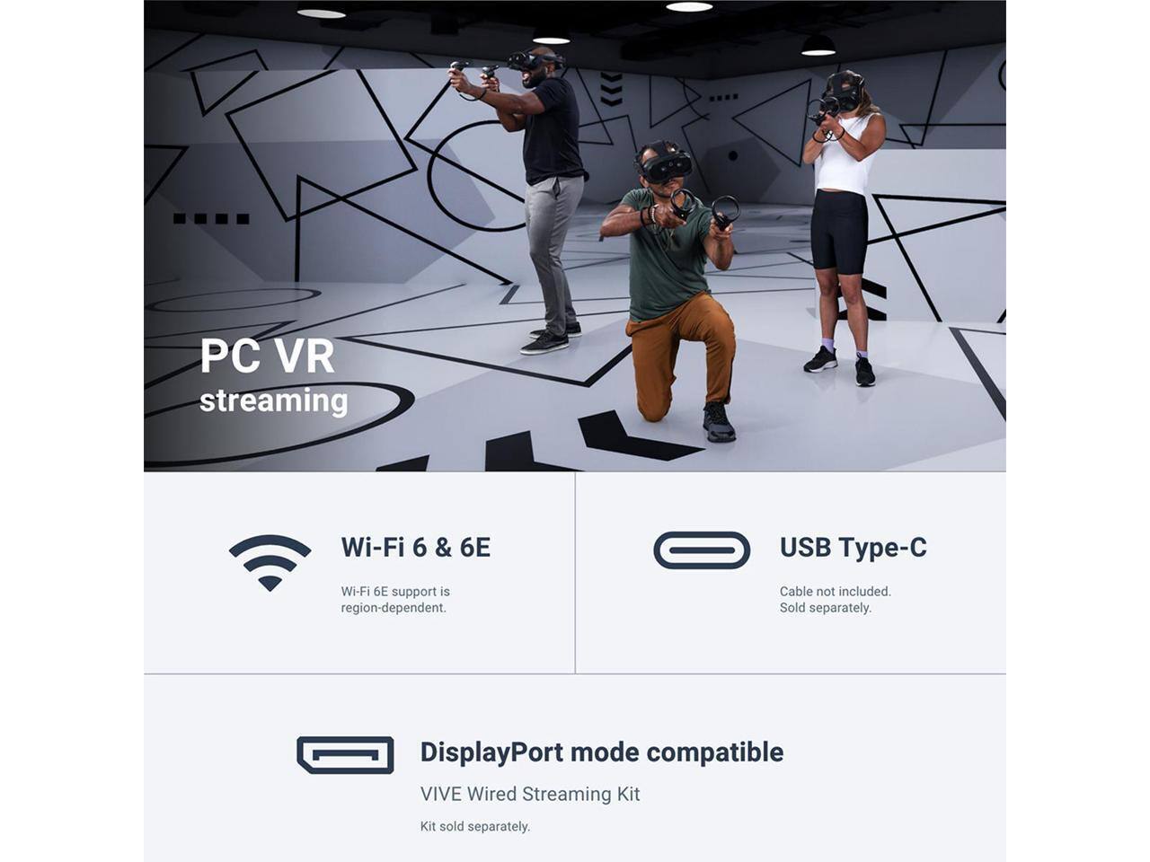PC VR streaming  
Wi-Fi 6 & 6E  
Wi-Fi 6E support is region-dependent.  
USB Type-C  
Cable not included. Sold separately.  
DisplayPort mode compatible  
VIVE Wired Streaming Kit  
Kit sold separately.