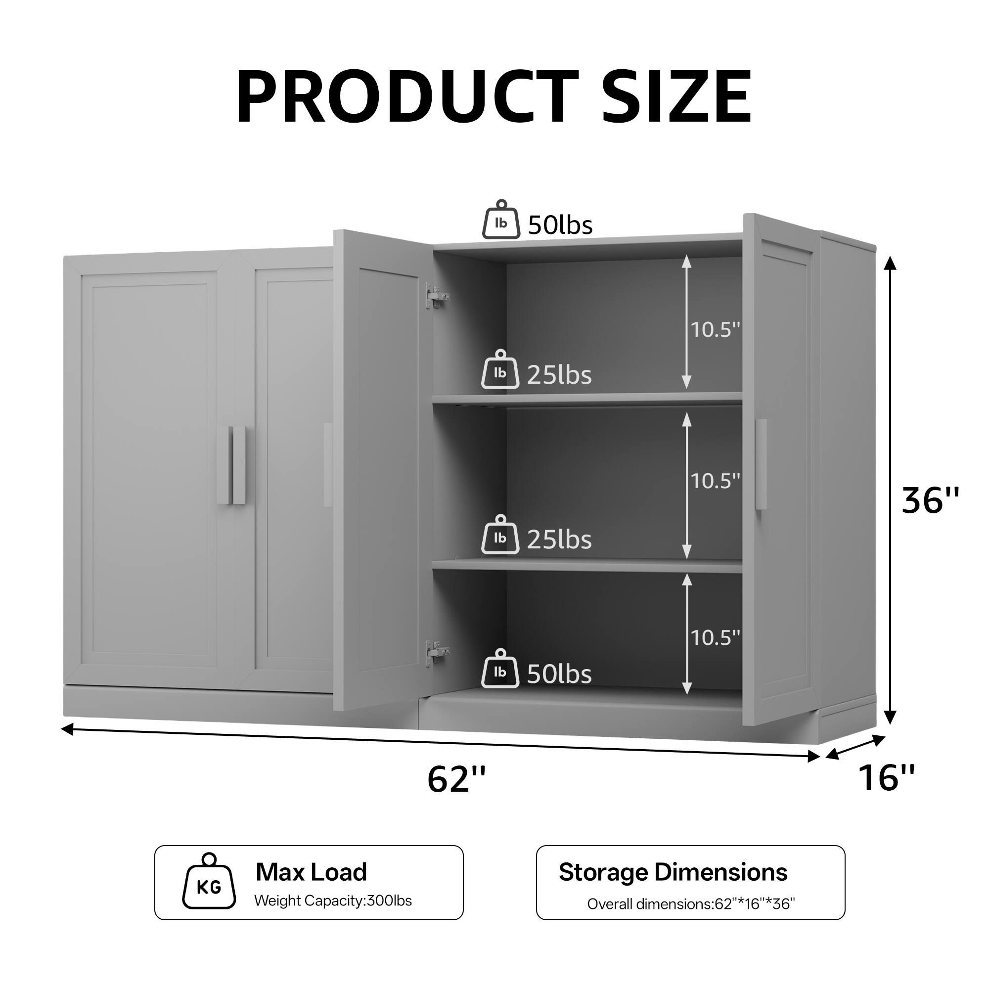 **PRODUCT SIZE**

- **Max Load**
  - Weight Capacity: 300lbs

- **Storage Dimensions**
  - Overall dimensions: 62" x 16" x 36"

- **Shelf Weights**
  - 50lbs
  - 25lbs
  - 25lbs
  - 50lbs

- **Dimensions**
  - 62"
  - 36"
  - 16"
  - 10.5"