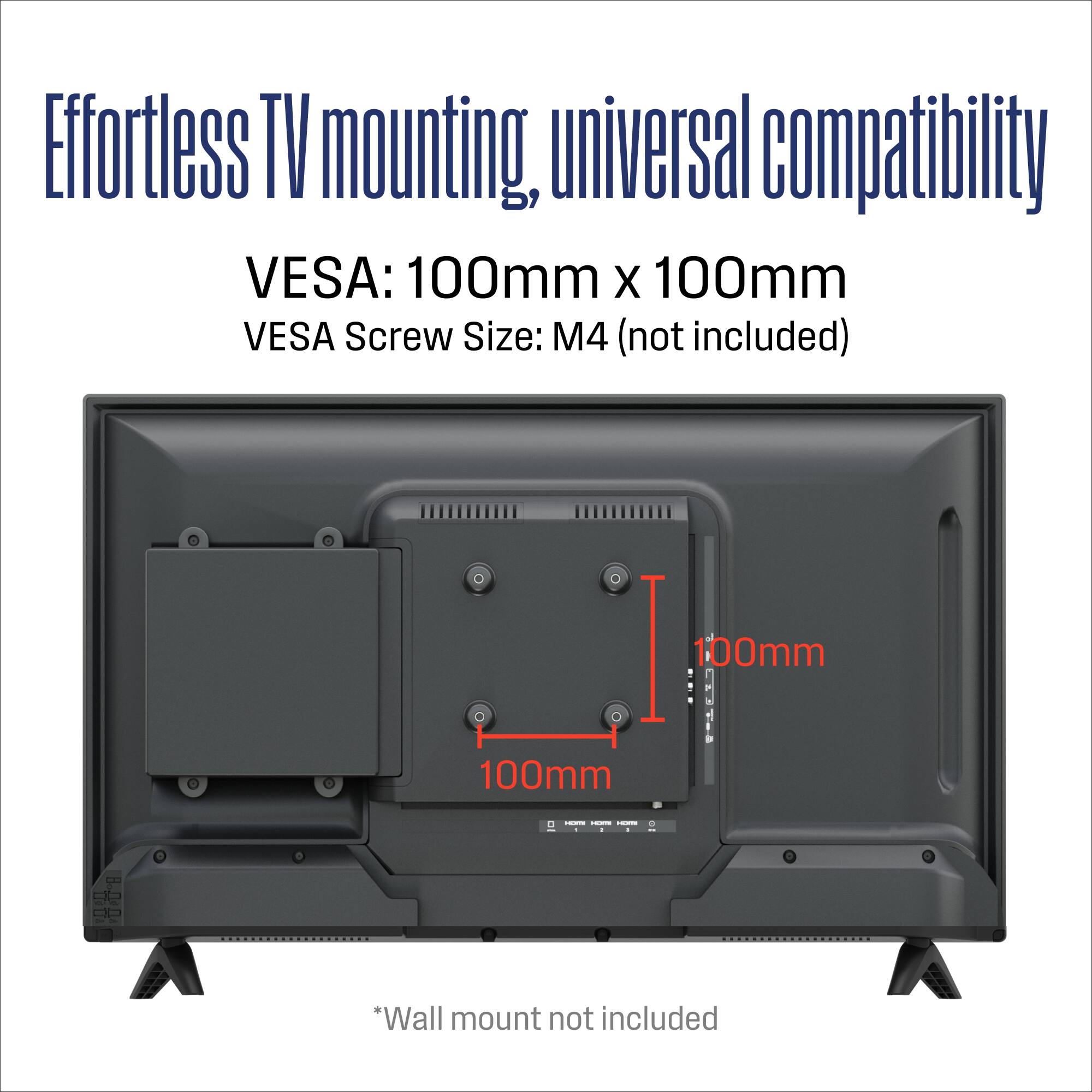 Effortless TV mounting, universal compatibility  
VESA: 100mm x 100mm  
VESA Screw Size: M4 (not included)  
*Wall mount not included