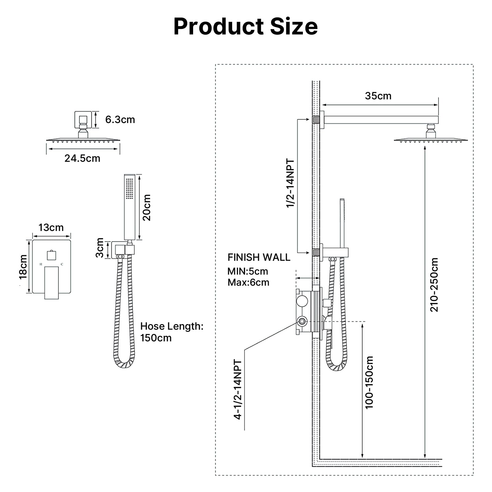 Product Size

- 35cm
- 24.5cm
- 18cm
- 13cm
- 6.3cm
- 3cm
- 20cm

Hose Length: 150cm

1/2-14NPT

4-1/2-14NPT

FINISH WALL
MIN: 5cm
MAX: 6cm

100-150cm

210-250cm