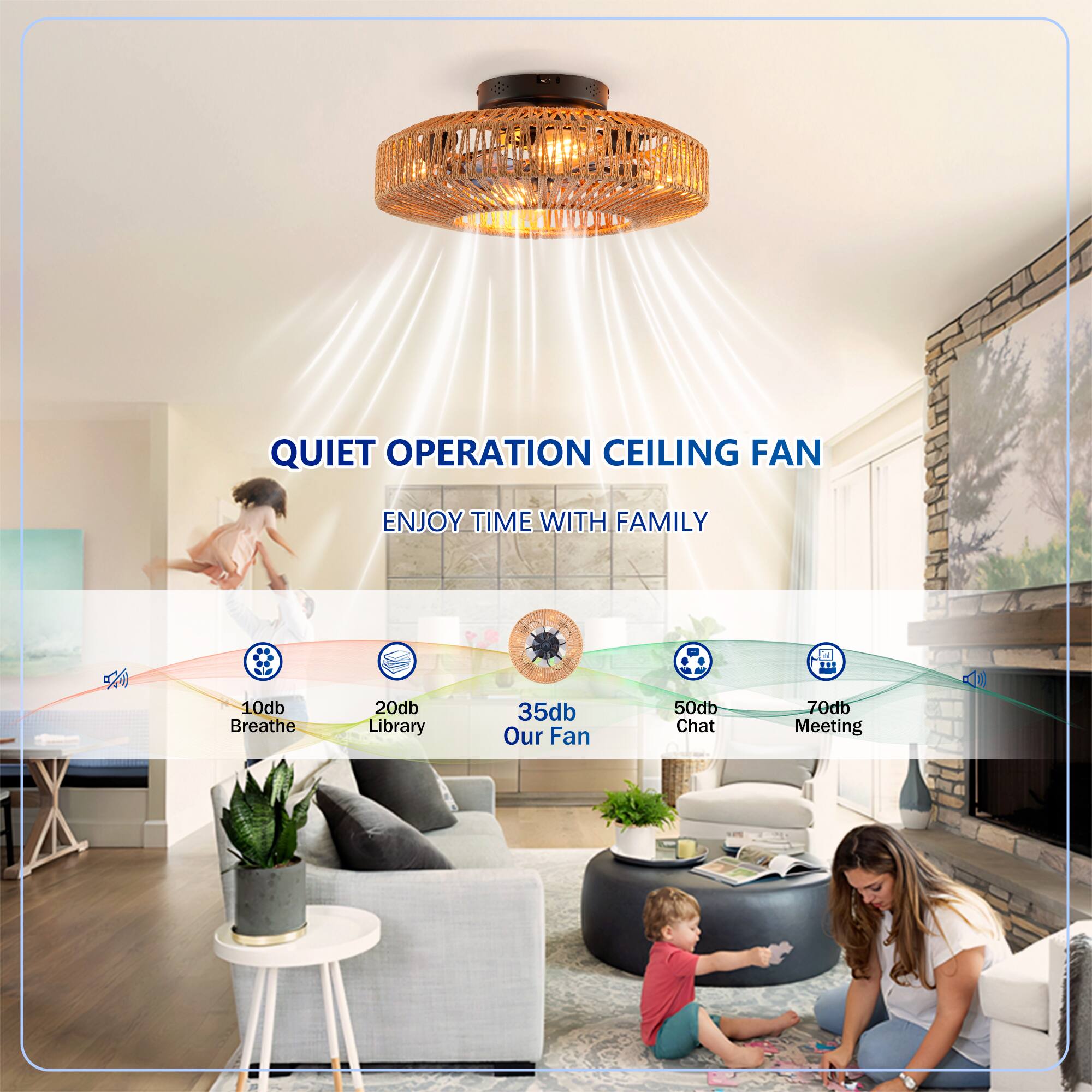 QUIET OPERATION CEILING FAN  
ENJOY TIME WITH FAMILY  

10db Breathe  
20db Library  
35db Our Fan  
50db Chat  
70db Meeting