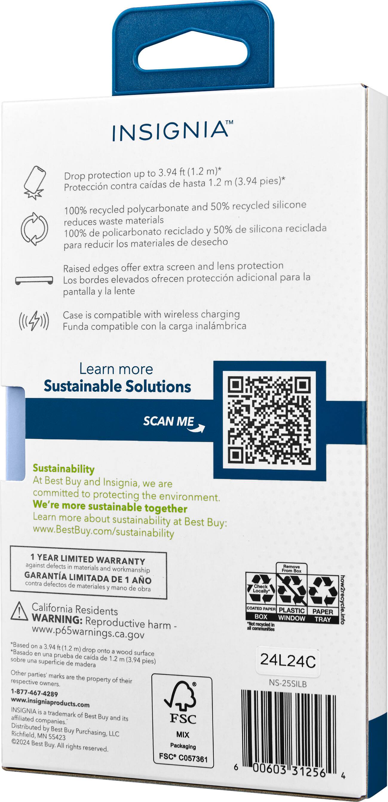 Insignia protection up to 3.94 ft (1.2 m) drop protection* Proteccion contra caidas de hasta 1.2 m (3.94 m) *100% recycled polycarbonate reduces waste materials *50% recycled silicone *Raised edges offer extra screen and lens protection *Case is compatible with wireless charging *Learn more *Sustainable Solutions *SCAN ME *Sustainability at Best Buy and Insignia *Year limited warranty against defects in materials and workmanship *California Residents WARNING: Reproductive harm *www.p65warnings.ca.gov *Based on 3.94 m drop onto wood