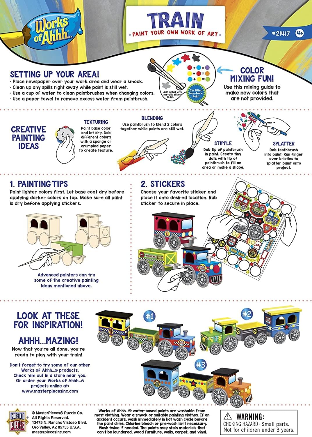 Works of Ahhh... TRAIN PAINT YOUR OWN WORK OF ART #21417

SETTING UP YOUR AREA!
- Place newspaper over your work area and wear a smock.
- Clean up any spills right away while paint is still wet.
- Use a cup of water to clean paintbrushes when changing colors.
- Use a paper towel to remove excess water from paintbrush.

COLOR MIXING FUN!
- Use this mixing guide to make new colors that are not provided.

CREATIVE PAINTING IDEAS
- TEXTURING: Paint base color and let dry. Dab different colors with a sponge or brush to create texture.
- BLENDING: Use paintbrush to blend 2 colors together while paints are still wet.
- STIPPLE: Dab tip of paintbrush in paint. Create tiny dots with tip of paintbrush to fill an area or make a shape.
- SPLATTER: Dab toothbrush in paint. Create tiny splatters by brushing over bristles to splatter paint onto project.

PAINTING TIPS
1. Paint lighter colors first. Let base coat dry before applying darker colors on top. Make sure all paint is dry before applying stickers.
2. STICKERS: Choose your favorite sticker and place it onto