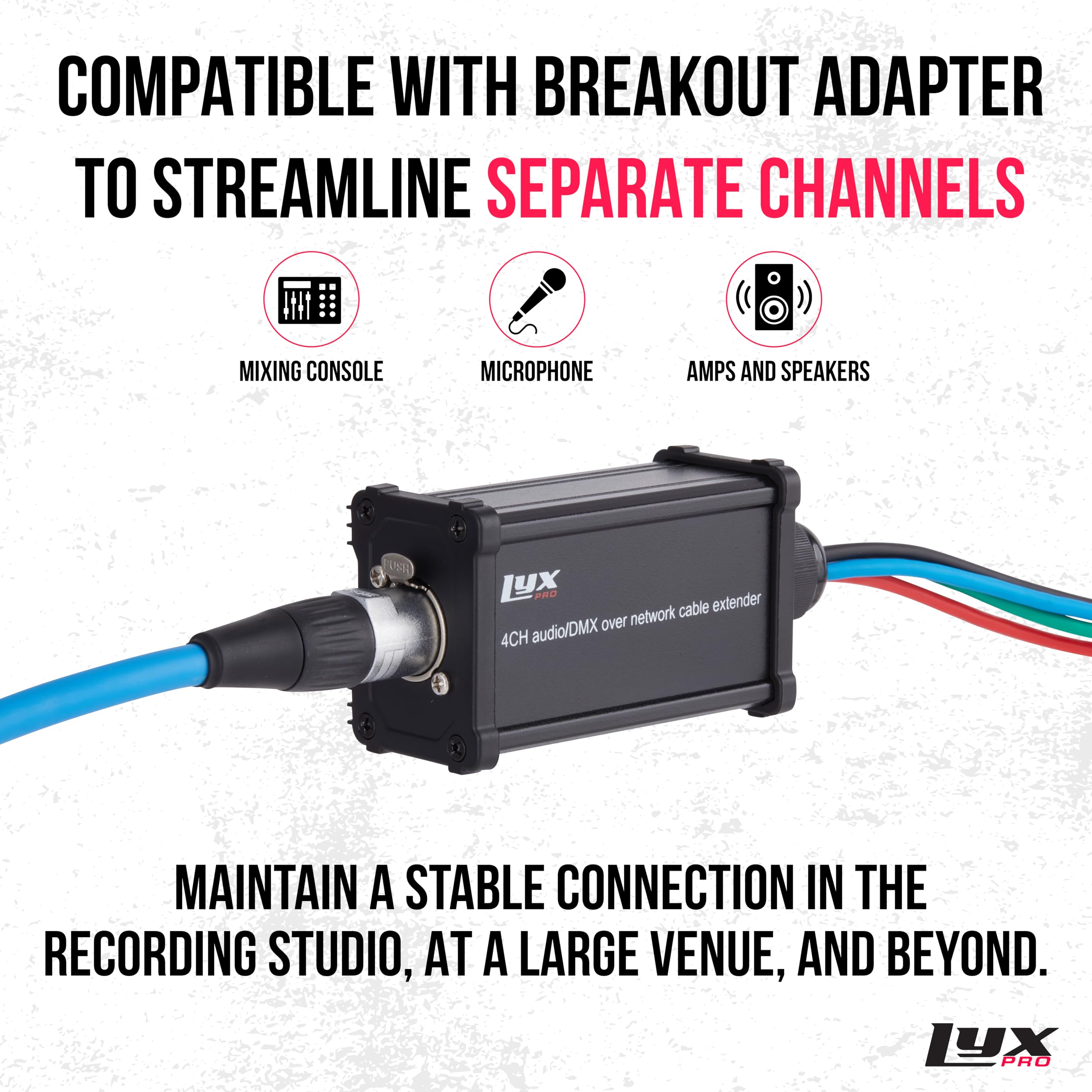 COMPATIBLE WITH BREAKOUT ADAPTER TO STREAMLINE SEPARATE CHANNELS MIXING CONSOLE MICROPHONE AMPS AND SPEAKERS

LYX PRO extender network cable audio/DMX over 4CH

MAINTAIN A STABLE CONNECTION IN THE RECORDING STUDIO, AT A LARGE VENUE, AND BEYOND.

LYX PRO