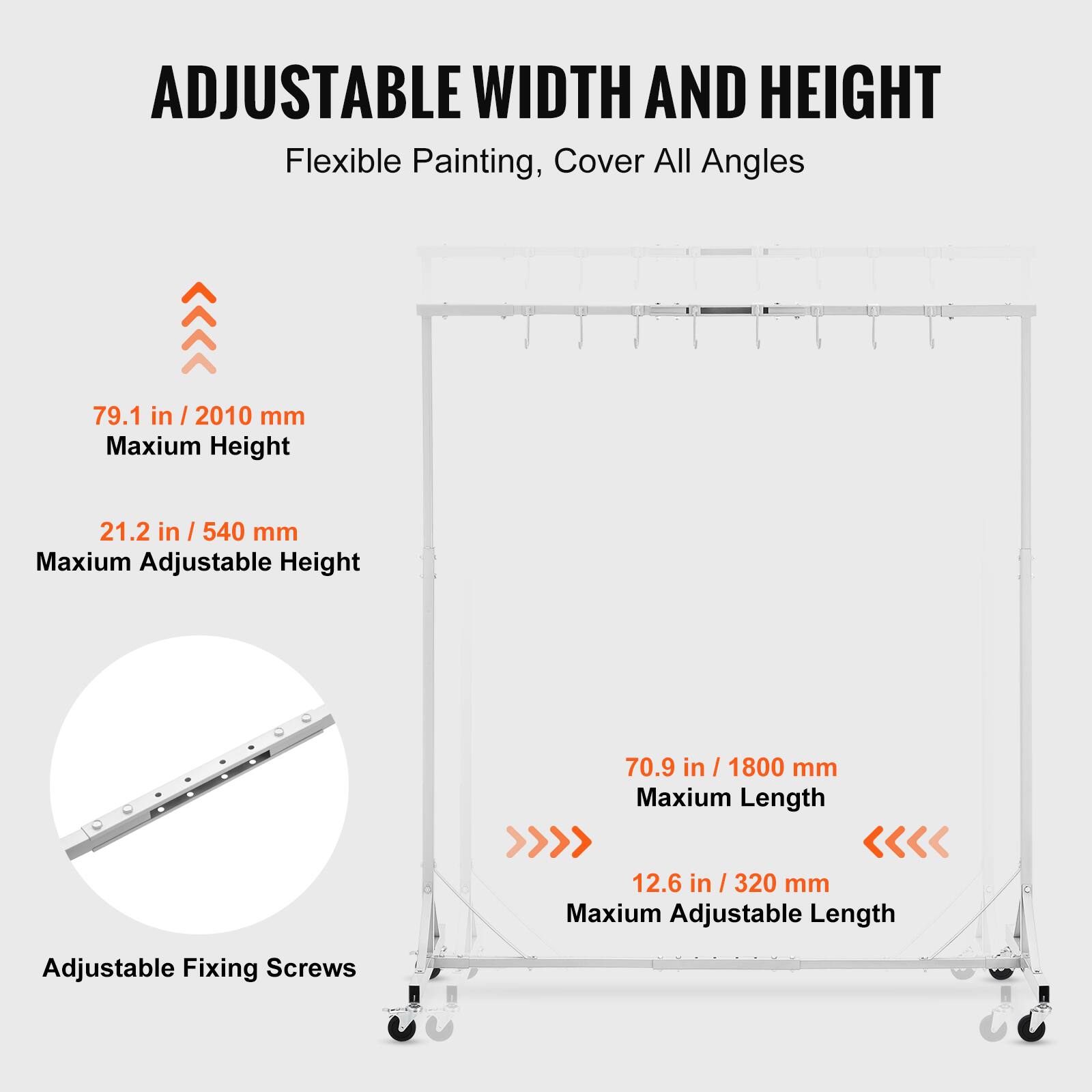 ADJUSTABLE WIDTH AND HEIGHT  
Flexible Painting, Cover All Angles  

79.1 in / 2010 mm  
Maximum Height  

21.2 in / 540 mm  
Maximum Adjustable Height  

70.9 in / 1800 mm  
Maximum Length  

12.6 in / 320 mm  
Maximum Adjustable Length  

Adjustable Fixing Screws