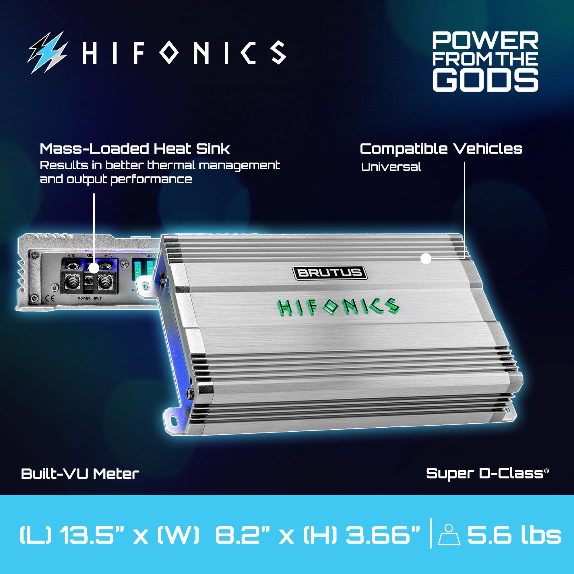 HIFONICS POWER FROM THE GODS

Mass-Loaded Heat Sink
Results in better thermal management and output performance

Compatible Vehicles
Universal

Built-VU Meter

Super D-Class

(L) 13.5" x (W) 8.2" x (H) 3.66" | 5.6 lbs