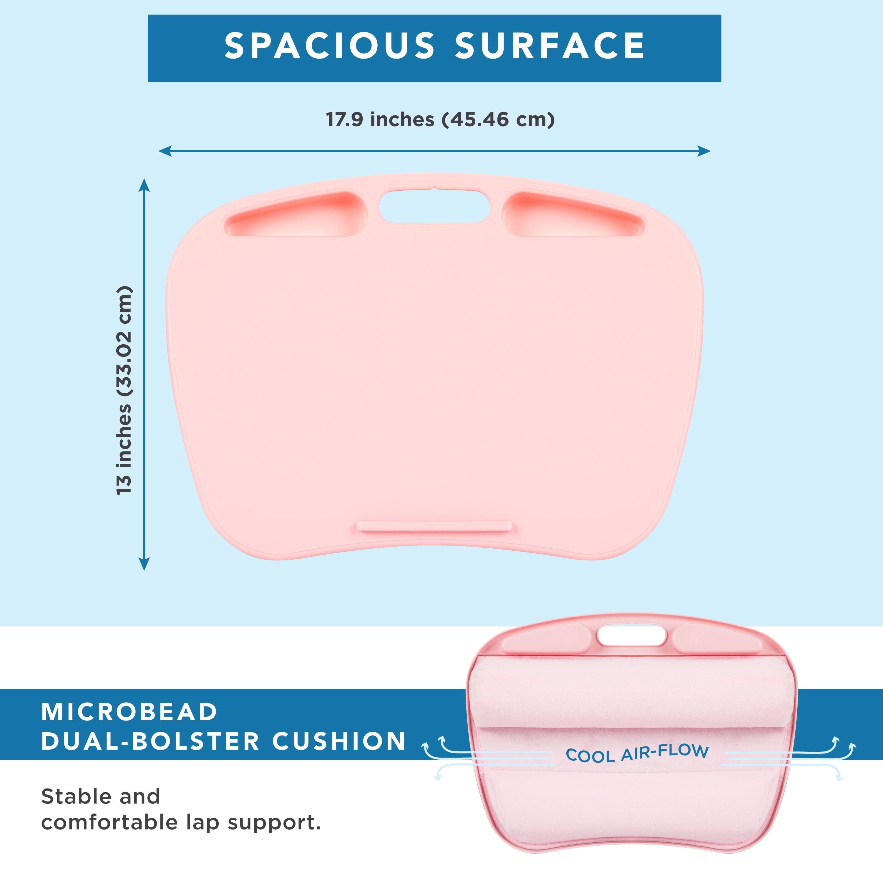 SPACIOUS SURFACE  
17.9 inches (45.46 cm)  
13 inches (33.02 cm)  

MICROBEAD DUAL-BOLSTER CUSHION  
COOL AIR-FLOW  
Stable and comfortable lap support.
