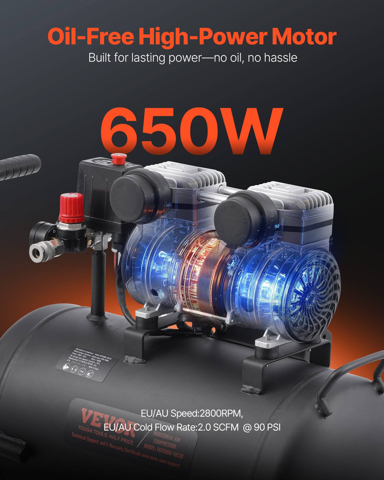 Oil-Free High-Power Motor Built for lasting power—no oil, no hassle

650W

EU/AU Speed: 2800RPM, EU/AU Cold Flow Rate: 2.0 SCFM @ 90 PSI

VEVOR TOUGH TOOLS, HALF PRICE

MODEL: FB7500-10C30

www.vevor.com/support