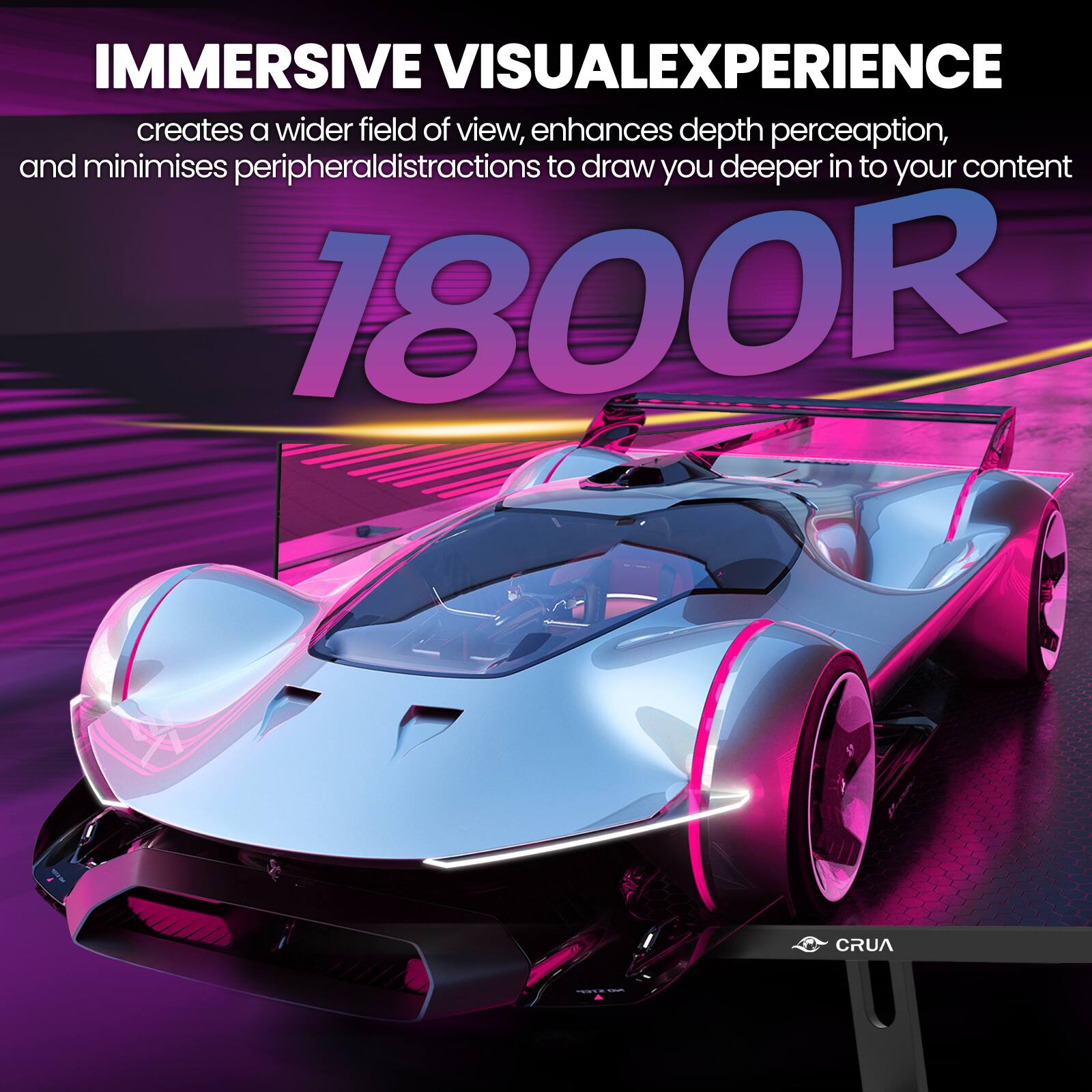 IMMERSIVE VISUALEXPERIENCE creates a wider field of view, enhances depth perception, and minimises peripheral distractions to draw you deeper into your content 1800R

CRUA