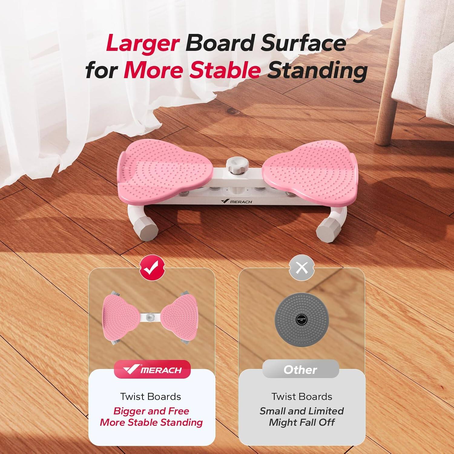 Larger Board Surface for More Stable Standing

MERACH
- Twist Boards
- Bigger and Free
- More Stable Standing

Other
- Twist Boards
- Small and Limited
- Might Fall Off