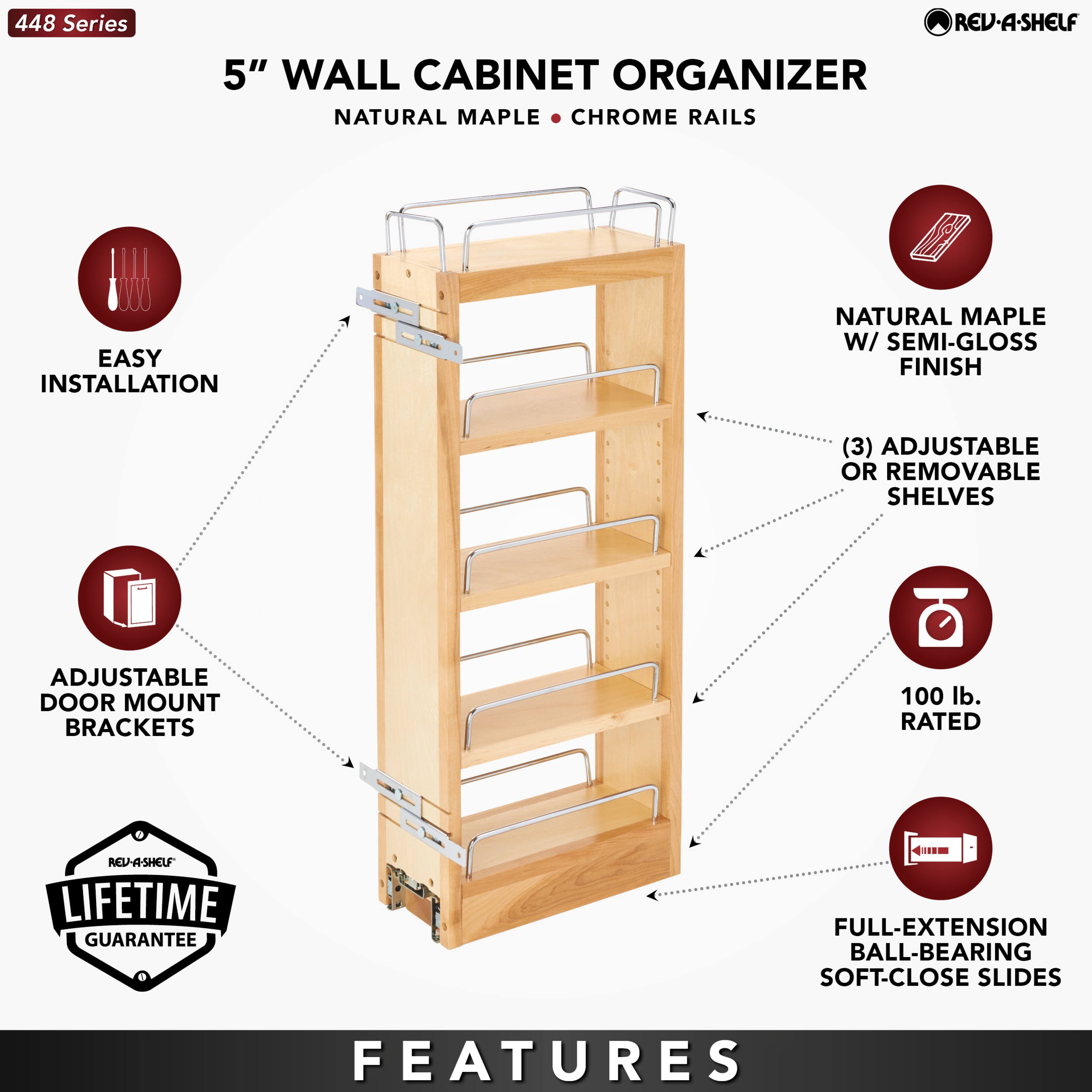 448 Series  
5" WALL CABINET ORGANIZER  
NATURAL MAPLE • CHROME RAILS  

EASY INSTALLATION  
ADJUSTABLE DOOR MOUNT BRACKETS  
LIFETIME GUARANTEE  

NATURAL MAPLE W/ SEMI-GLOSS FINISH  
(3) ADJUSTABLE OR REMOVABLE SHELVES  
100 lb. RATED  
FULL-EXTENSION BALL-BEARING SOFT-CLOSE SLIDES  

FEATURES
