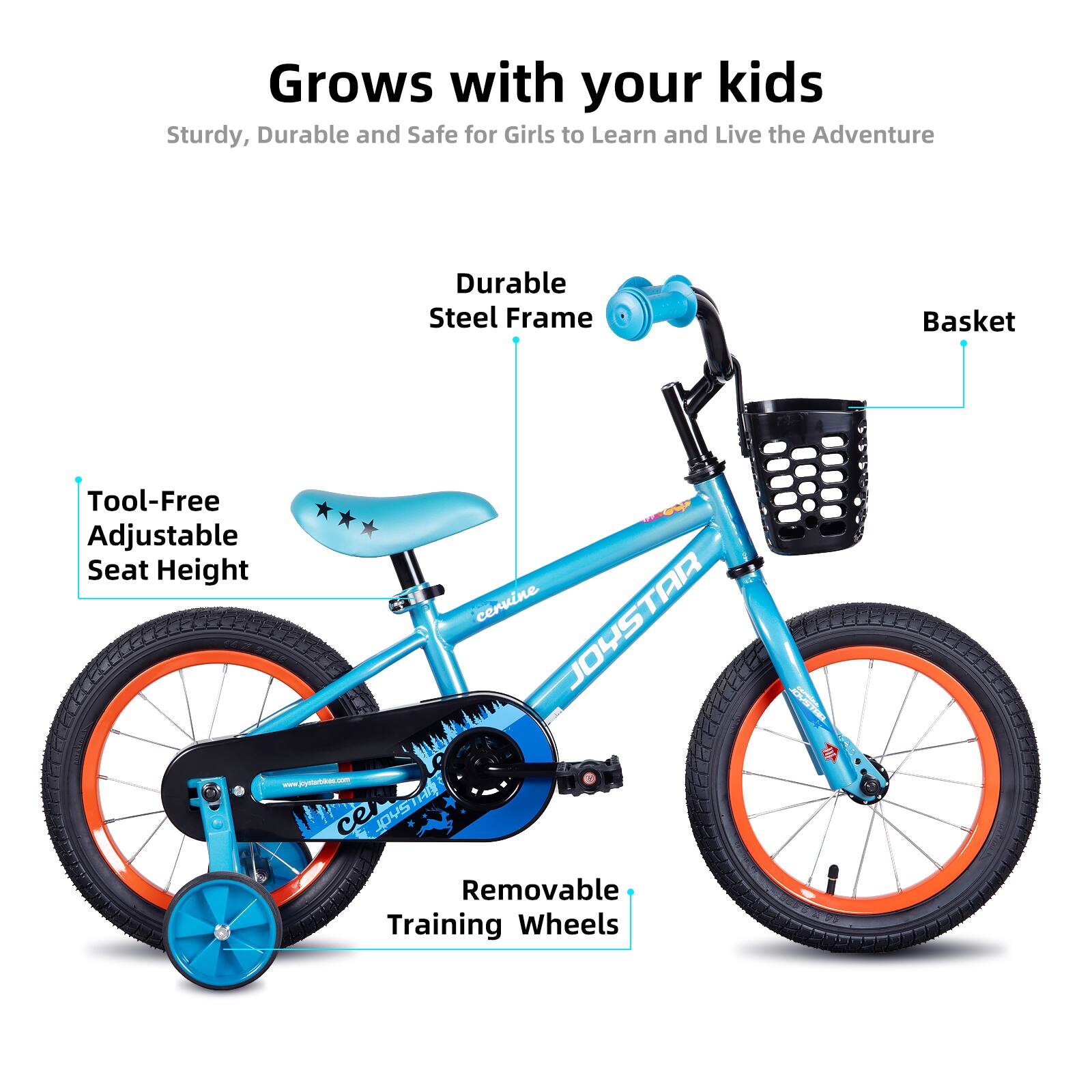 Grows with your kids  
Sturdy, Durable and Safe for Girls to Learn and Live the Adventure  

- Durable Steel Frame  
- Tool-Free Adjustable Seat Height  
- Basket  
- Removable Training Wheels  

www.jhyotee.com  
JOYSTAR