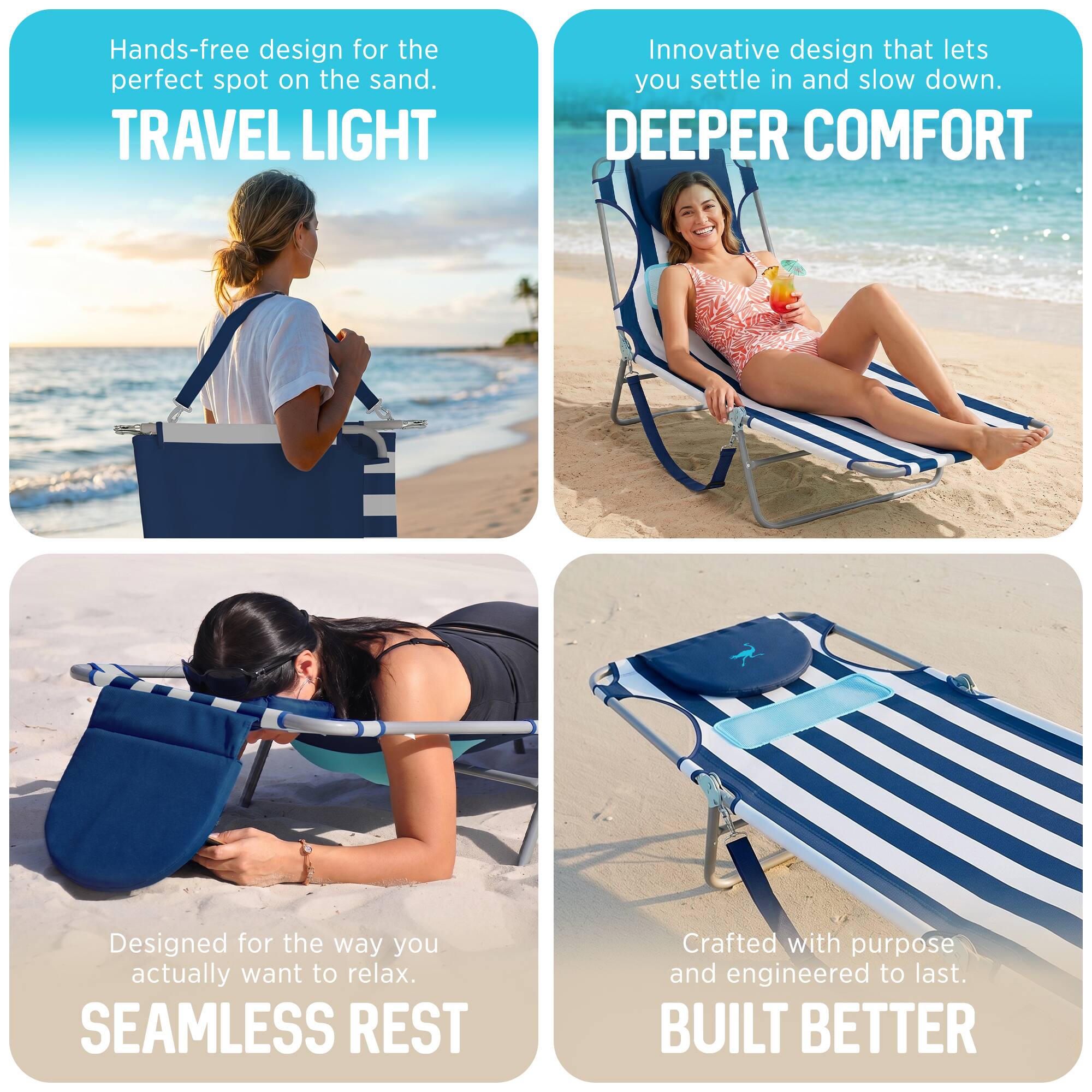Hands-free design for the perfect spot on the sand.  
TRAVEL LIGHT  
Innovative design that lets you settle in and slow down.  
DEEPER COMFORT  
Designed for the way you actually want to relax.  
SEAMLESS REST  
Crafted with purpose and engineered to last.  
BUILT BETTER
