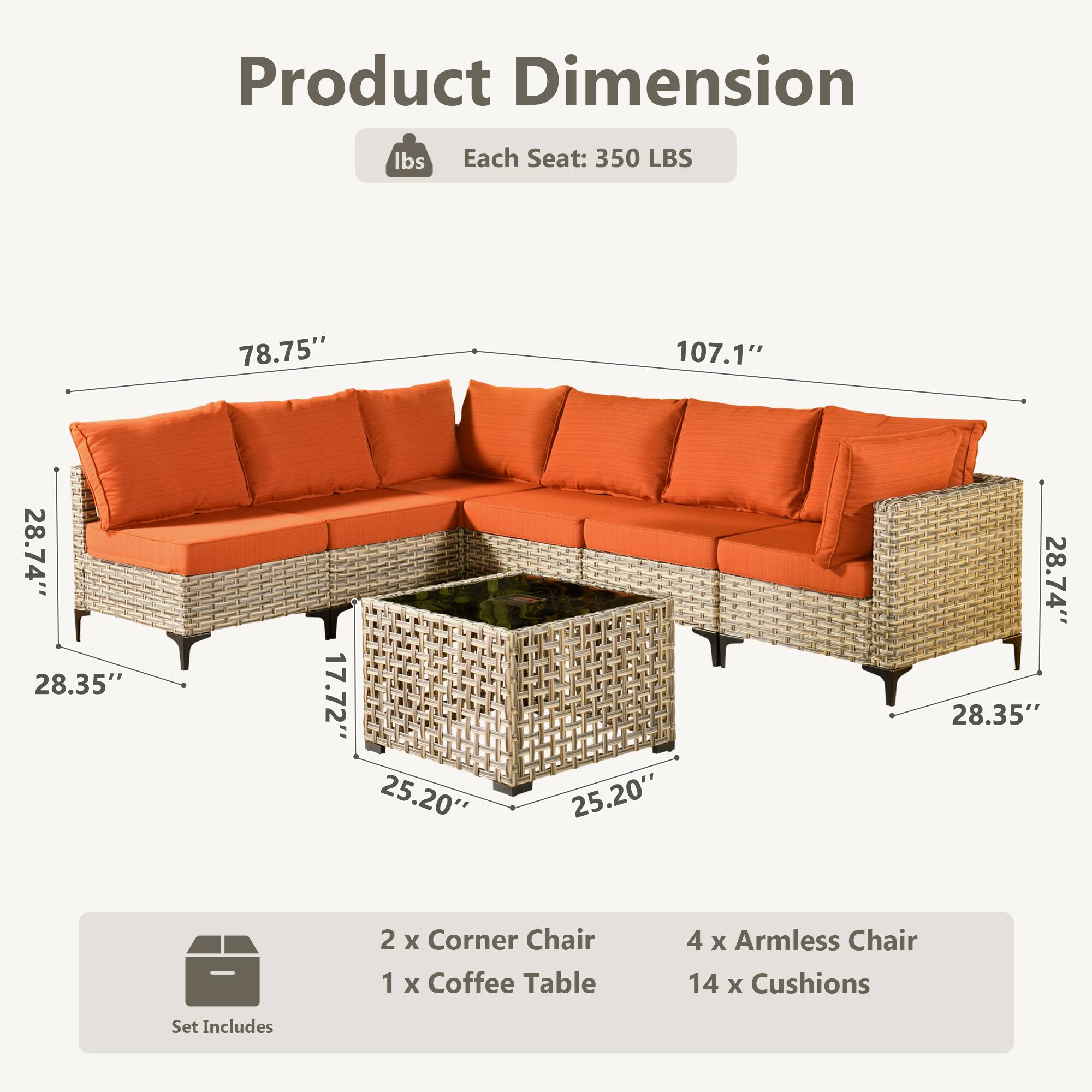 Product Dimension  
Each Seat: 350 LBS  
78.75" x 107.1" x 28.74" x 28.35" x 17.72" x 25.20" x 25.20" x 28.74" x 28.35"  

Set Includes  
2 x Corner Chair  
1 x Coffee Table  
4 x Armless Chair  
14 x Cushions