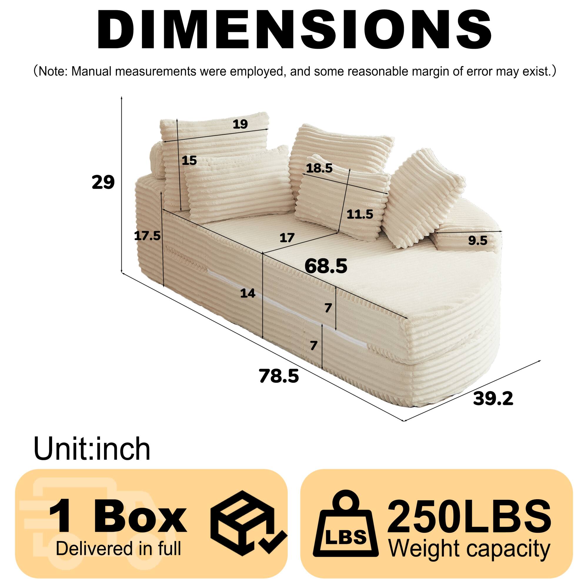 DIMENSIONS  
(Note: Manual measurements were employed, and some reasonable margin of error may exist.)  

19  
29  
15  
18.5  
11.5  
17.5  
17  
68.5  
9.5  
14  
7  
7  
78.5  
39.2  

Unit: inch  

1 Box Delivered in full  

250LBS  
Weight capacity