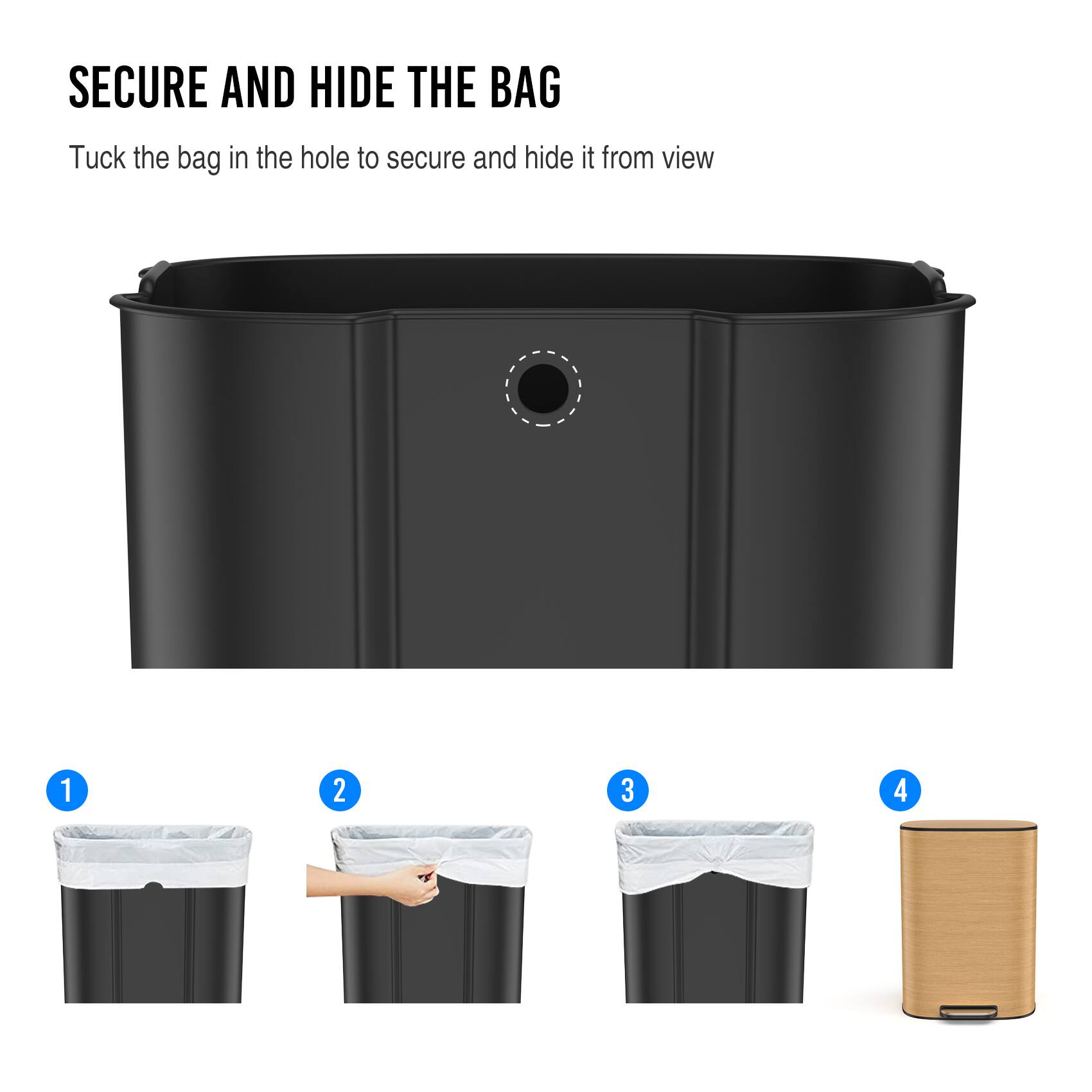 SECURE AND HIDE THE BAG

Tuck the bag in the hole to secure and hide it from view

1. Place the bag in the trash can.
2. Tuck the bag into the hole on the side.
3. Adjust the bag to fit snugly.
4. Close the lid.