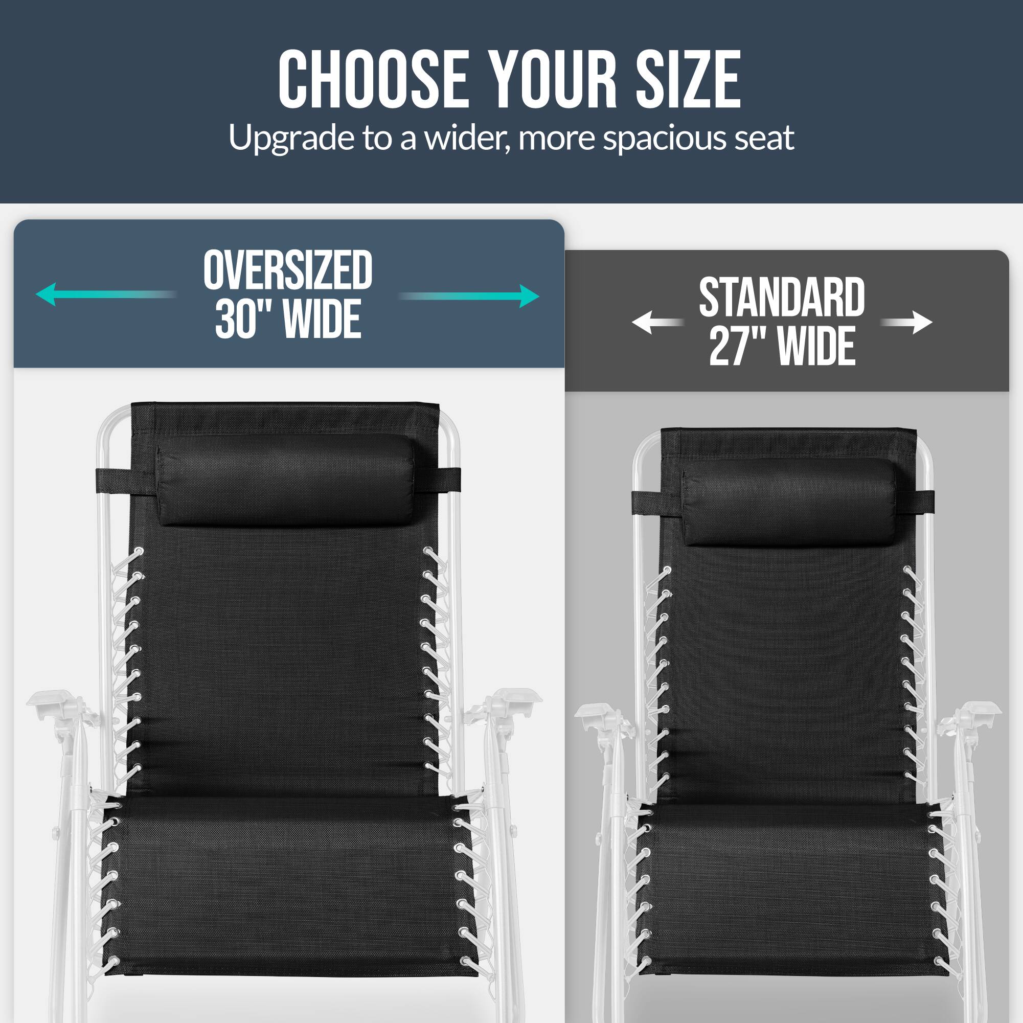 CHOOSE YOUR SIZE  
Upgrade to a wider, more spacious seat  

OVERSIZED 30" WIDE  
STANDARD 27" WIDE