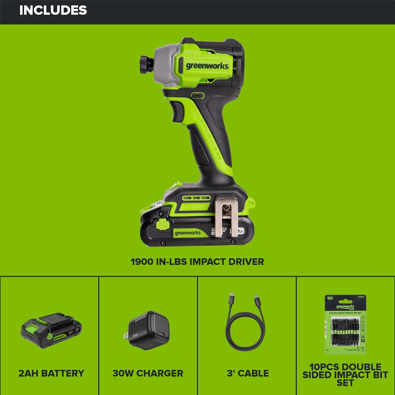 INCLUDES

greenworks BRUSHLESS
1900 IN-LBS IMPACT DRIVER

2AH BATTERY
30W CHARGER
3' CABLE
10PCS DOUBLE SIDED IMPACT BIT SET