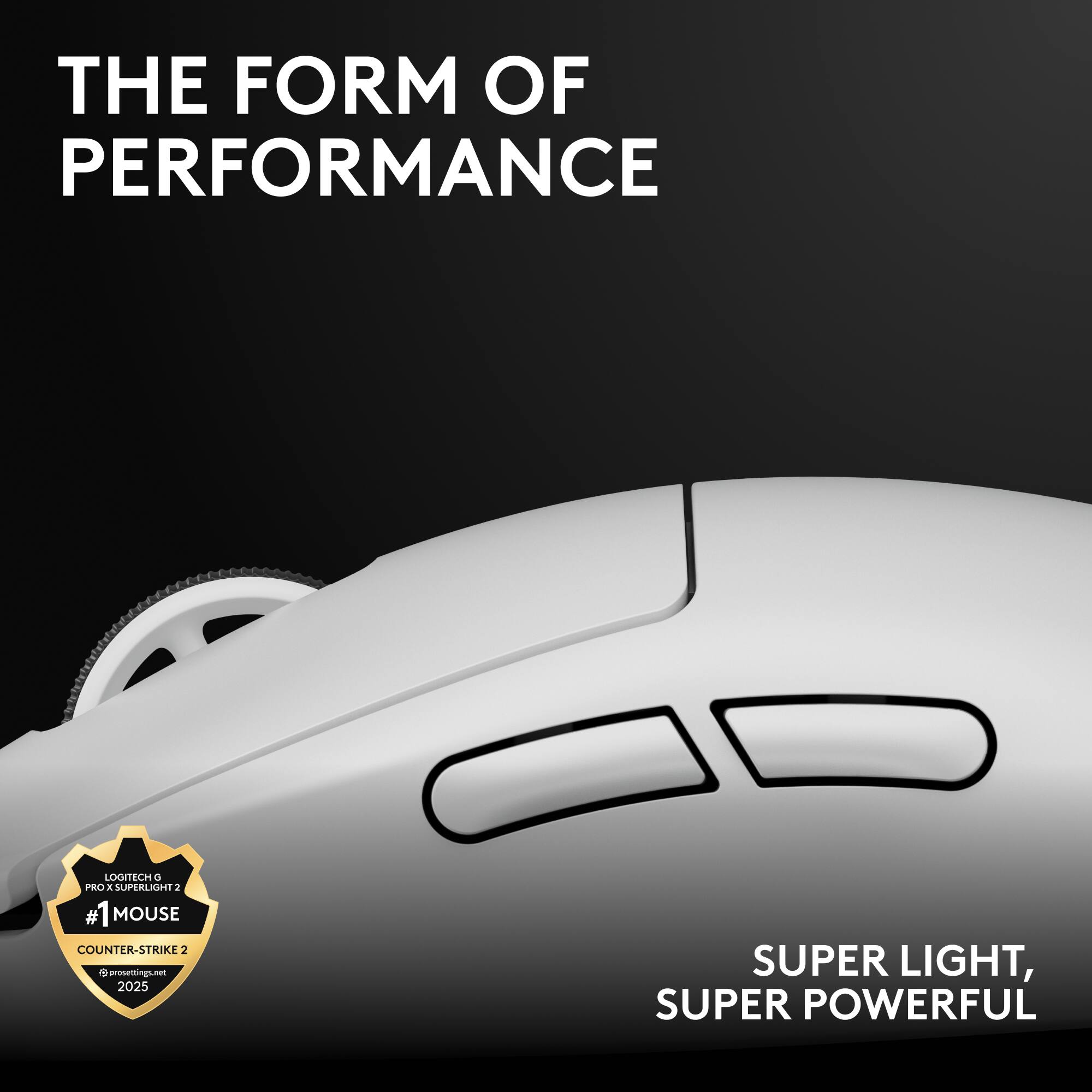 THE FORM OF PERFORMANCE

LOGITECH G PRO X SUPERLIGHT 2
#1 MOUSE
COUNTER-STRIKE 2
presentingi.net 2025

SUPER LIGHT, SUPER POWERFUL