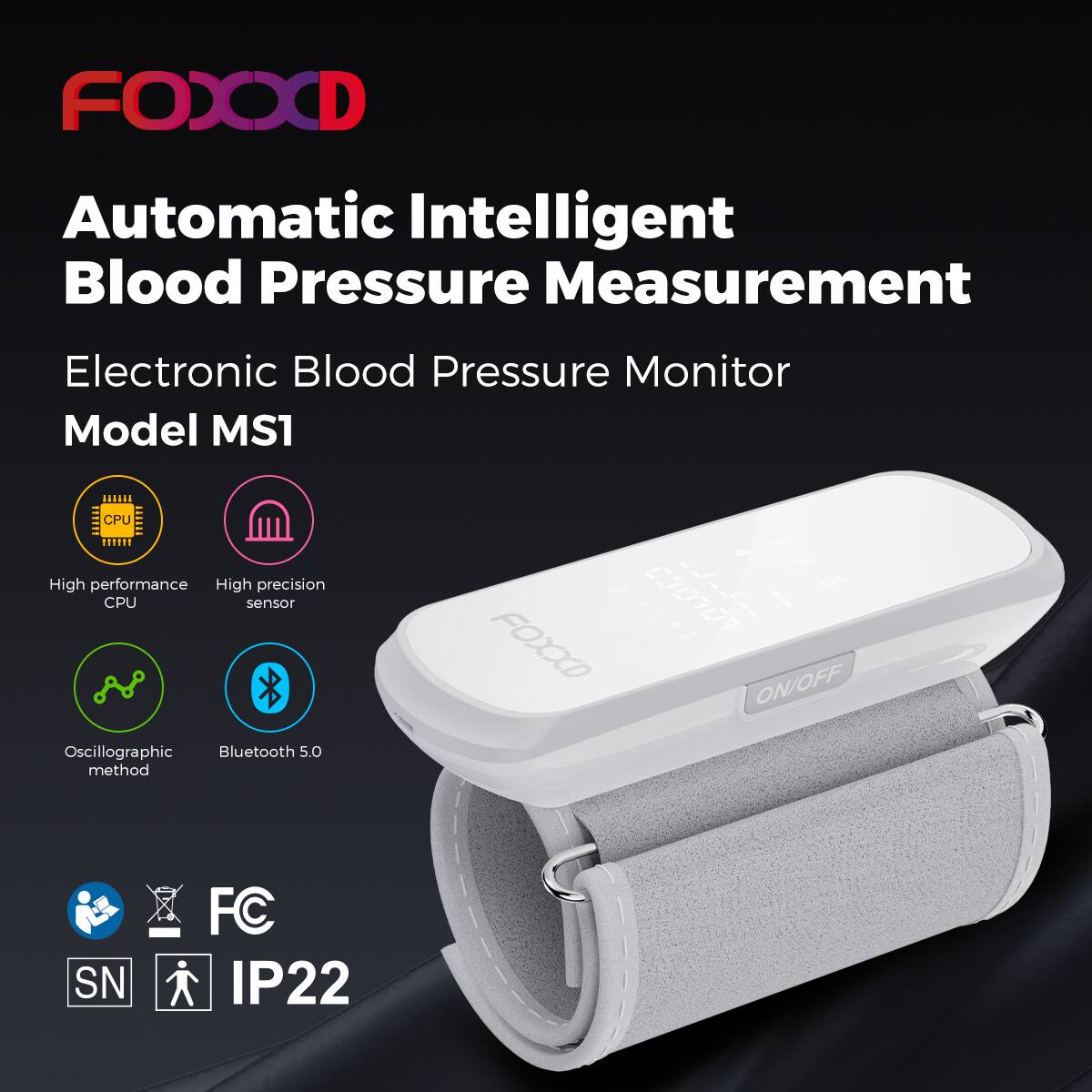 FOOOD

Automatic Intelligent Blood Pressure Measurement

Electronic Blood Pressure Monitor Model MS1

- High performance CPU
- High precision sensor
- Oscillographic method
- Bluetooth 5.0

FC SN IP22