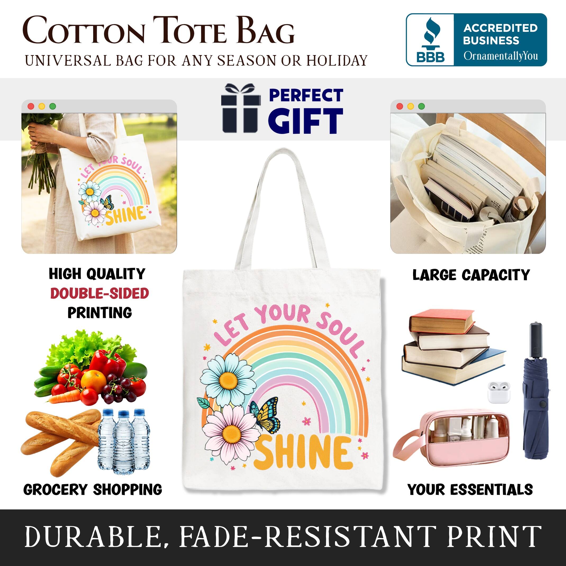 COTTON TOTE BAG  
UNIVERSAL BAG FOR ANY SEASON OR HOLIDAY  

**PERFECT GIFT**  

- HIGH QUALITY  
  DOUBLE-SIDED PRINTING  

- LARGE CAPACITY  

- GROCERY SHOPPING  

- YOUR ESSENTIALS  

**DURABLE, FADE-RESISTANT PRINT**  

ACCREDITED BUSINESS  
BBB  
OrnamentallyYou