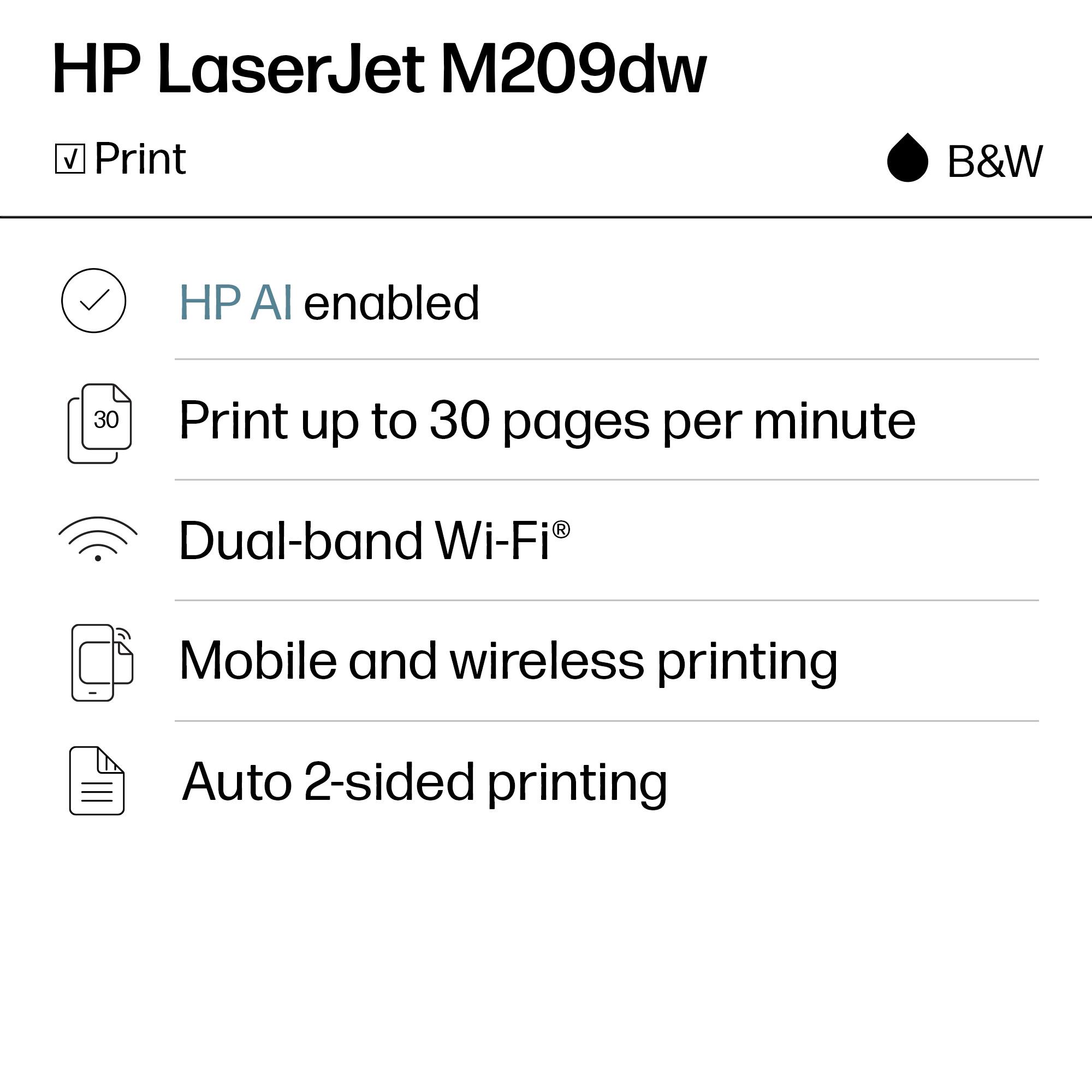 HP LaserJet M209dw  
B&W  

Print  
HP AI enabled  
Print up to 30 pages per minute  
Dual-band Wi-Fi®  
Mobile and wireless printing  
Auto 2-sided printing