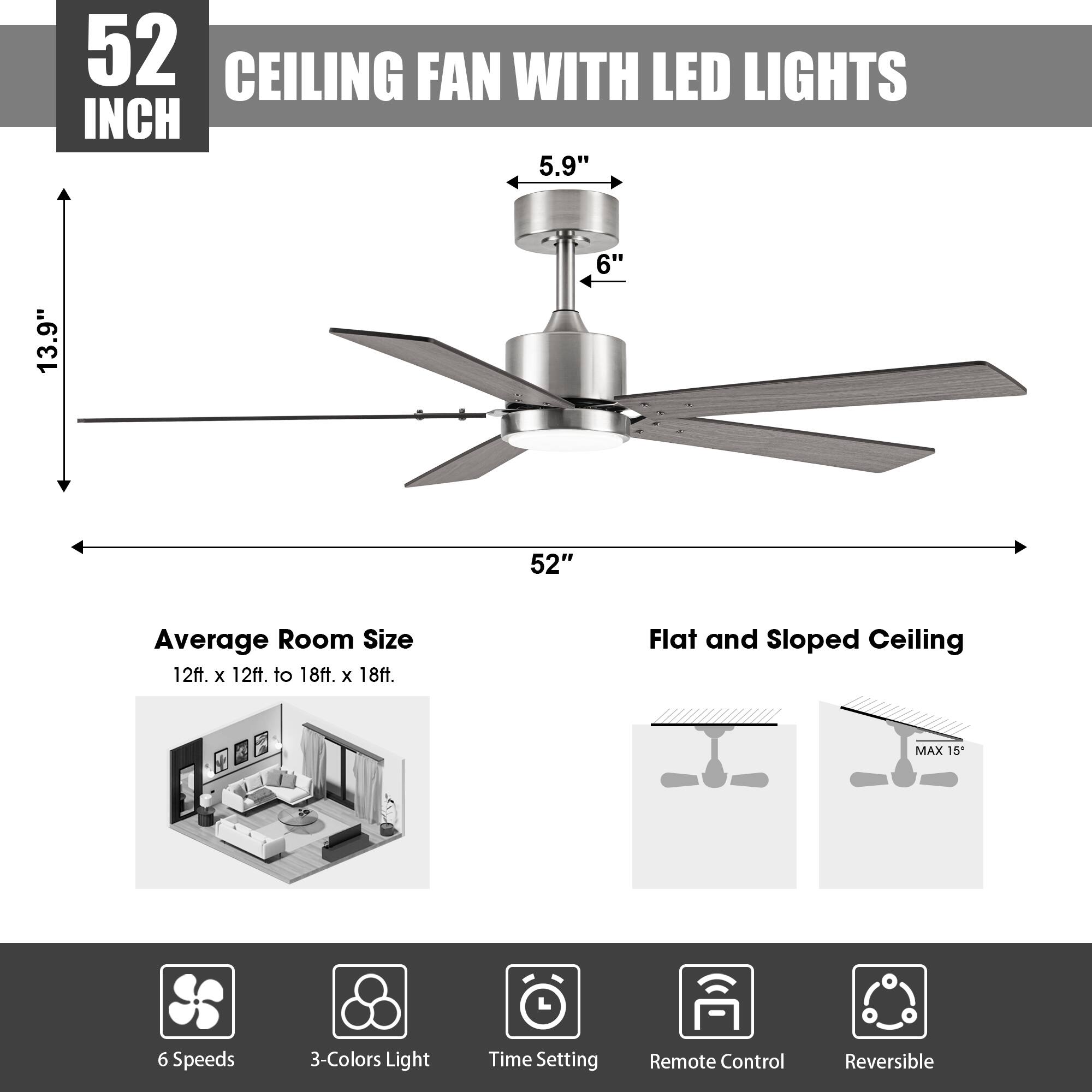 52 INCH CEILING FAN WITH LED LIGHTS

- 5.9" 
- 6" 
- 13.9" 
- 52"

Average Room Size: 12ft. x 12ft. to 18ft. x 18ft.

Flat and Sloped Ceiling: MAX 15°

Features:
- 6 Speeds
- 3-Colors Light
- Time Setting
- Remote Control
- Reversible