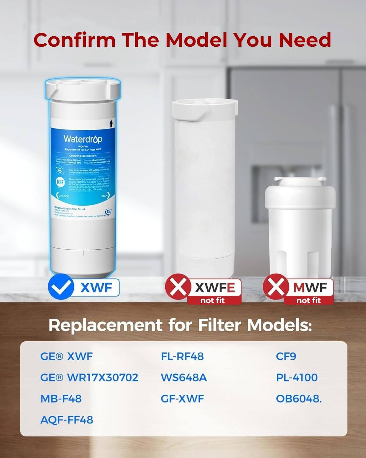 Confirm The Model You Need

Waterdrop WD-F48 Deplacement for GE' Total XWF

Operating specification N BLOWS CA OFC 35

6

monins

NSF

N VISANS

UNLOCK

LOCK

fiber the UTAR

XWF

X XWFE not fit

X MWF not fit

Replacement for Filter Models:
GE XWF
FL-RF48
CF9
GE WR17X30702 WS648A
PL-4100
MB-F48
GF-XWF
OB6048.
AQF-FF48
