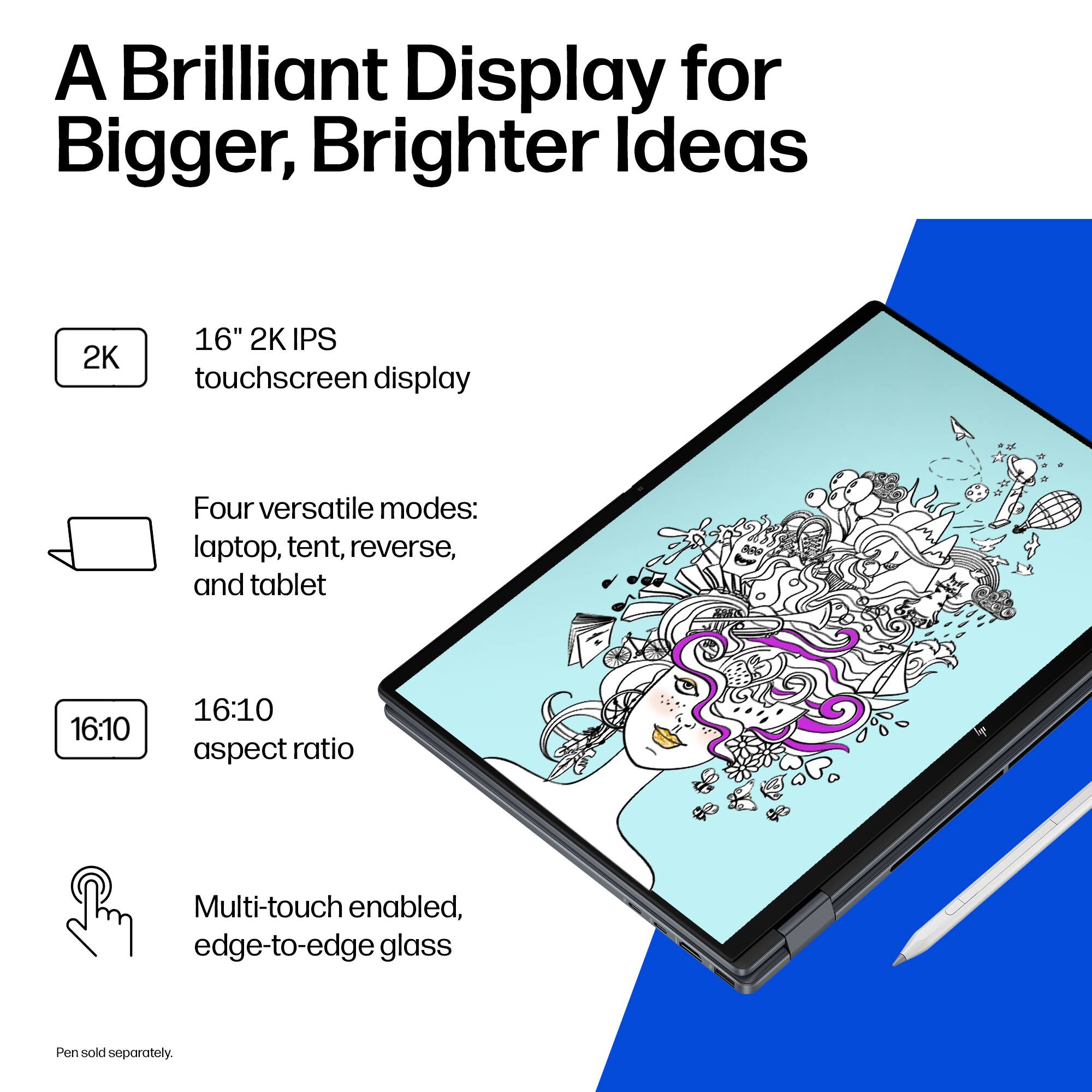 A Brilliant Display for Bigger, Brighter Ideas

- 16" 2K IPS touchscreen display
- Four versatile modes: laptop, tent, reverse, and tablet
- 16:10 aspect ratio
- Multi-touch enabled, edge-to-edge glass
- Pen sold separately.