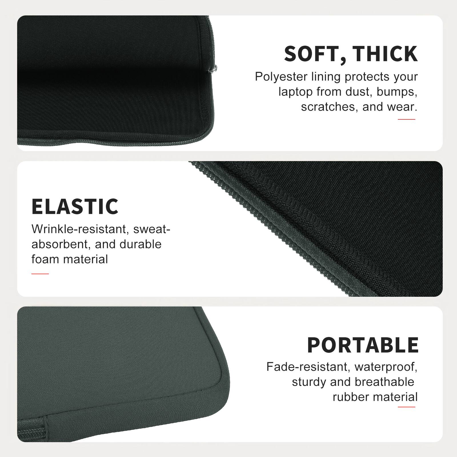 SOFT, THICK  
Polyester lining protects your laptop from dust, bumps, scratches, and wear.  

ELASTIC  
Wrinkle-resistant, sweat-absorbent, and durable foam material  

PORTABLE  
Fade-resistant, waterproof, sturdy and breathable rubber material