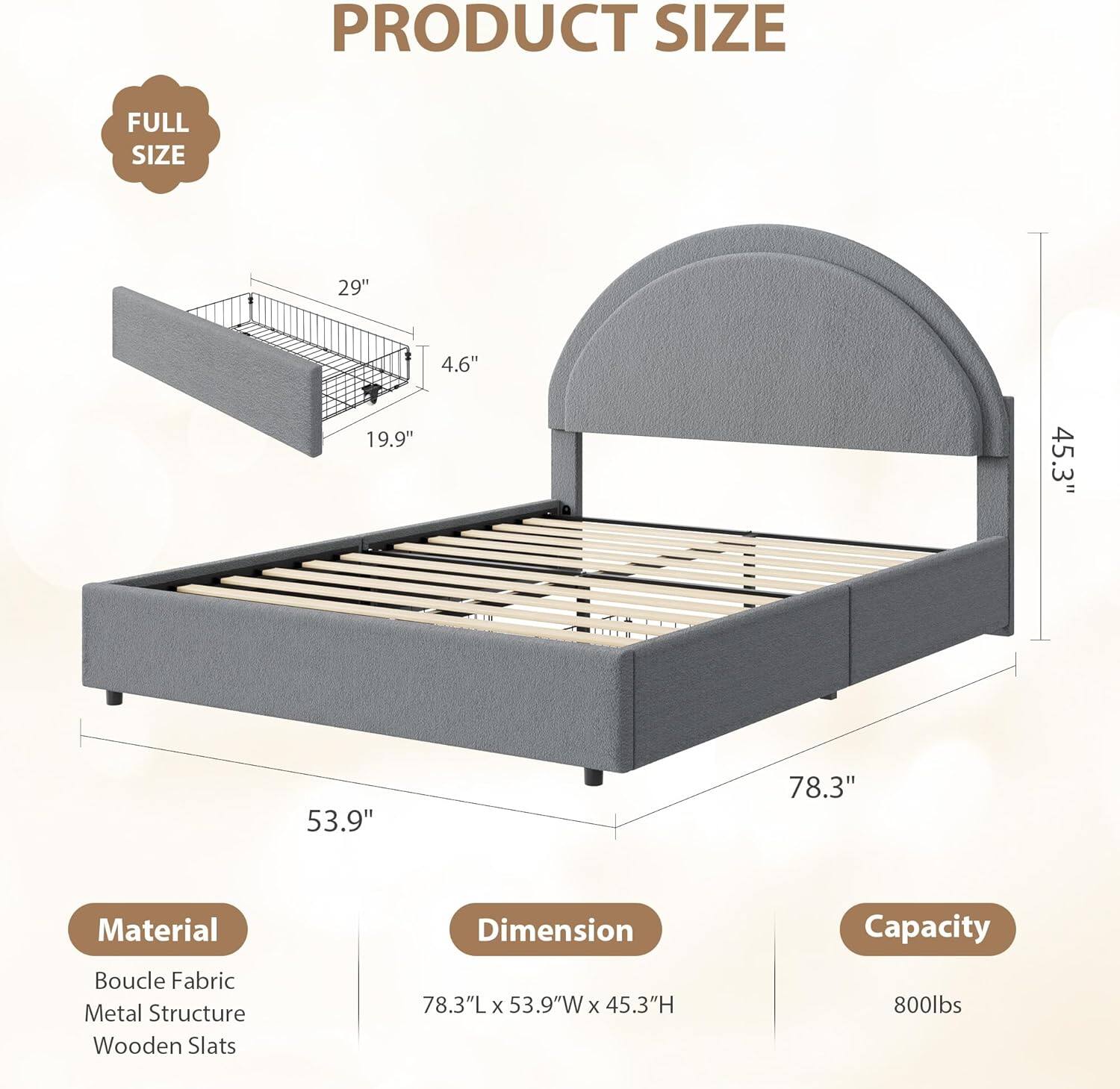 PRODUCT SIZE  
FULL SIZE  
29" 4.6" 19.9" 45.3" 53.9" 78.3"  

Material  
Boucle Fabric  
Metal Structure  
Wooden Slats  

Dimension  
78.3"L x 53.9"W x 45.3"H  

Capacity  
800lbs