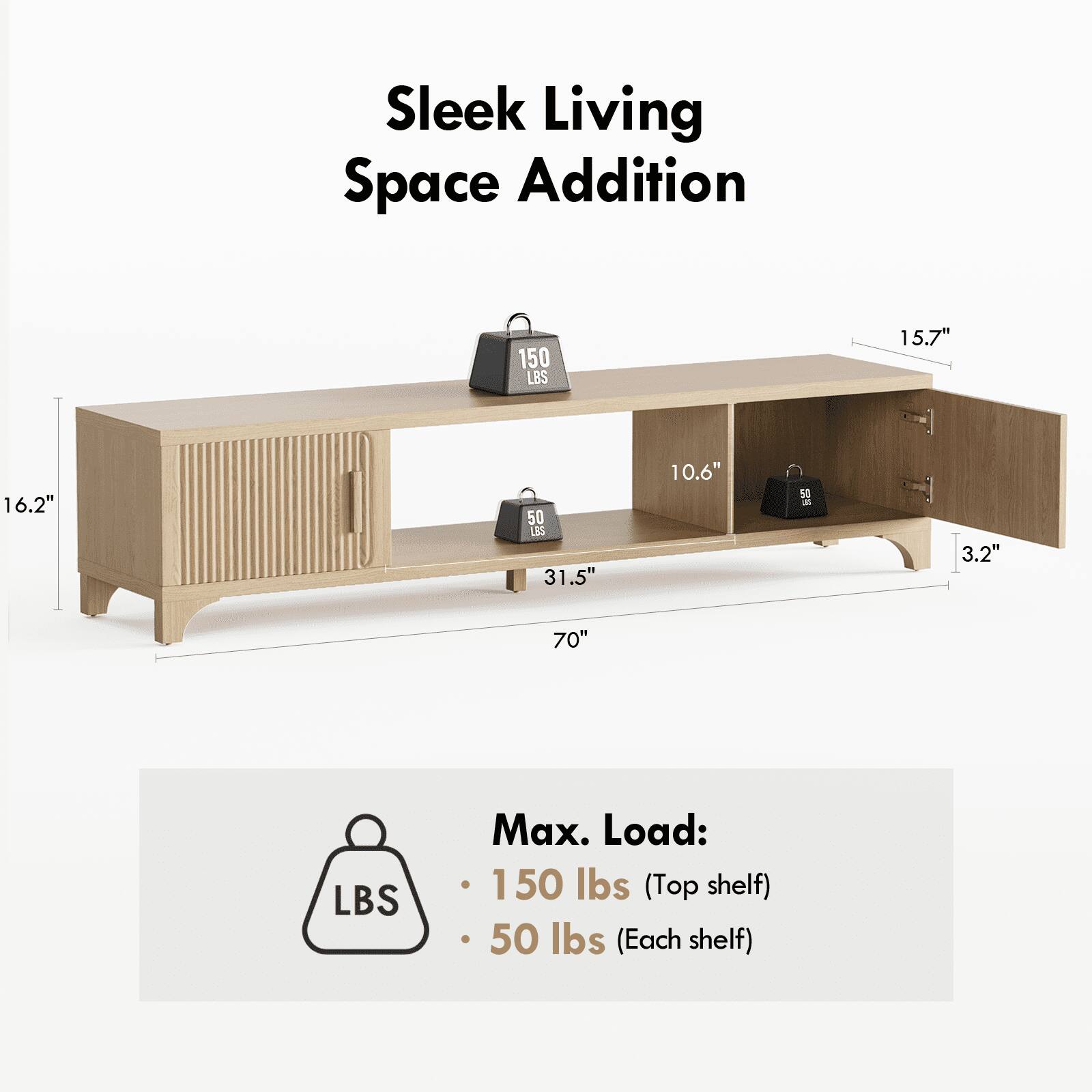 Sleek Living Space Addition

150 LBS
15.7" x 16.2" x 50 LBS
31.5" x 10.6" x 5 - 3.2" x 70"

Max. Load:
150 lbs (Top shelf)
50 lbs (Each shelf)
