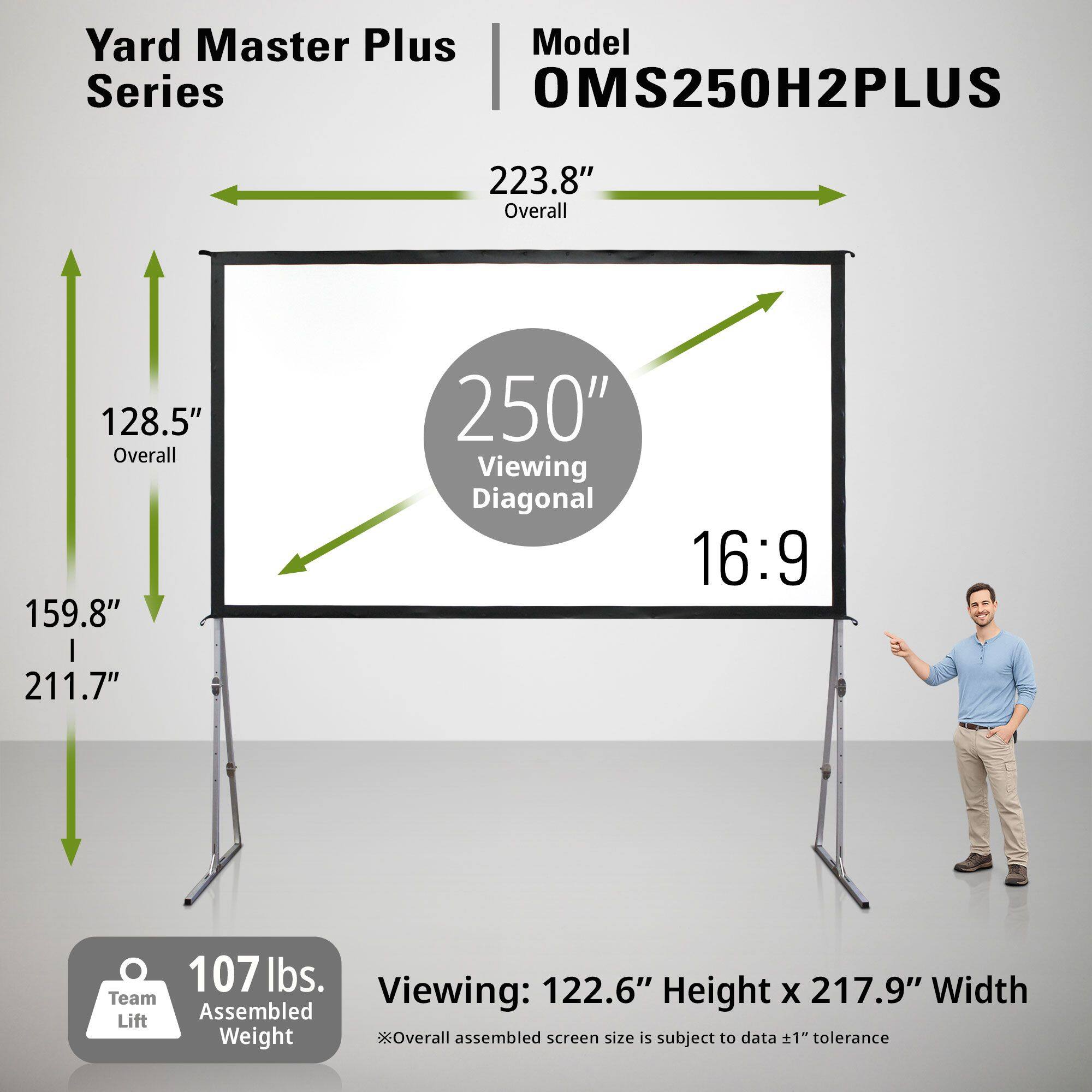 Yard Master Plus Model Series OMS250H2PLUS  
223.8" Overall  
128.5" Overall  
159.8" | 211.7"  
250" Viewing Diagonal  
16:9  
107 lbs.  
122.6" Height x 217.9" Width  
Team Viewing:  
*Overall assembled screen size is subject to data ±1" tolerance