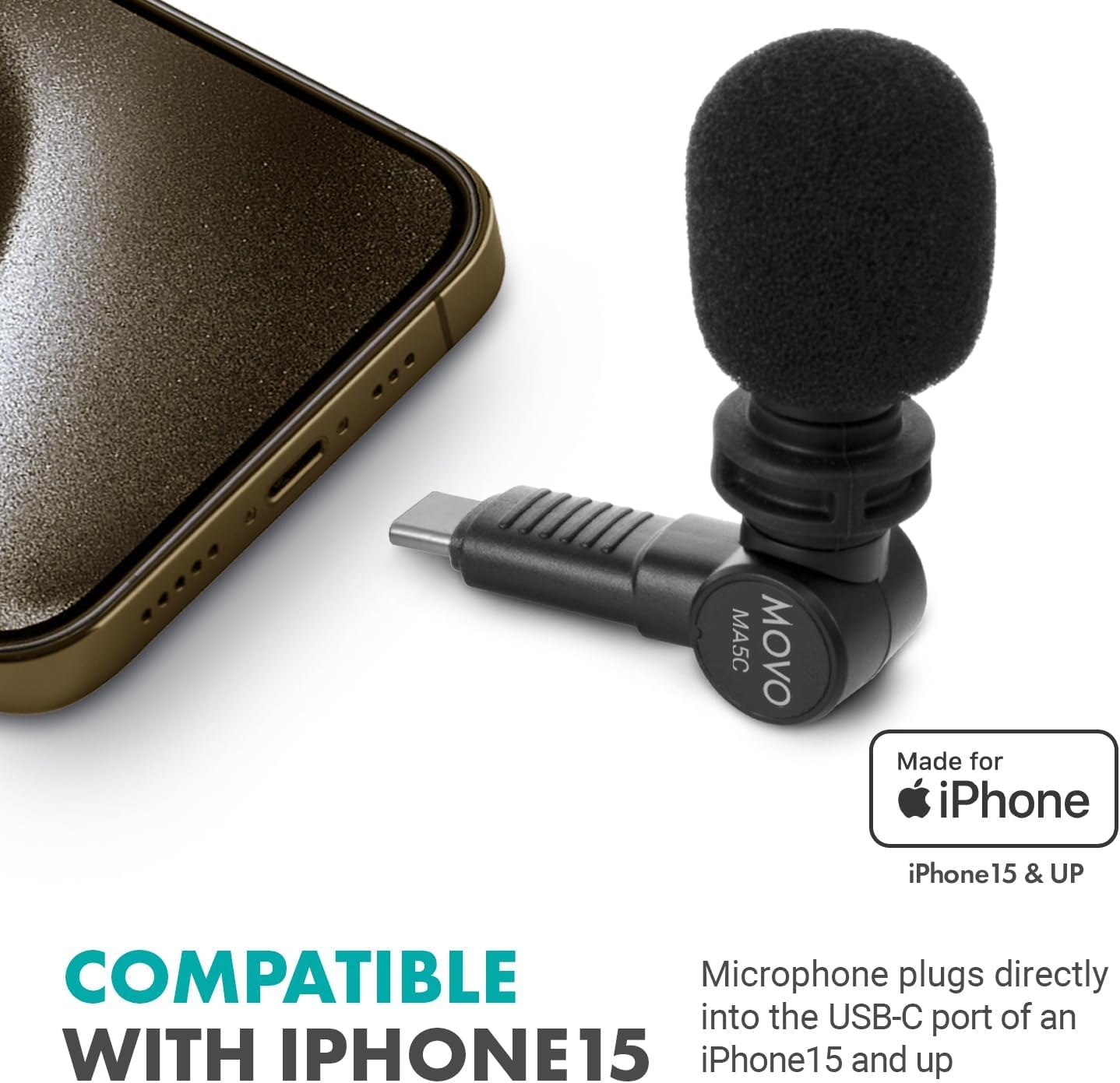 COMPATIBLE WITH IPHONE 15

MA5C MOVO

Made for iPhone

iPhone 15 & UP

Microphone plugs directly into the USB-C port of an iPhone 15 and up